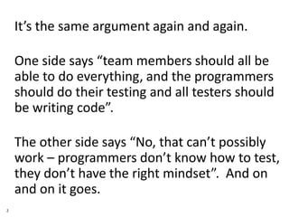 • It’s the same argument again and again.
• One side says “team members should all be
able to do everything, and the programmers
should do their testing and all testers should
be writing code”.
• The other side says “No, that can’t possibly
work – programmers don’t know how to test,
they don’t have the right mindset”. And on
and on it goes.
2
 