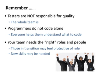 • Testers are NOT responsible for quality
◦ The whole team is
• Programmers do not code alone
◦ Everyone helps them understand what to code
• Your team needs the “right” roles and people
◦ Those in transition may feel protective of role
◦ New skills may be needed
 