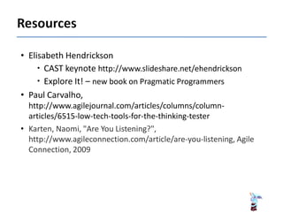 • Elisabeth Hendrickson
 CAST keynote http://www.slideshare.net/ehendrickson
 Explore It! – new book on Pragmatic Programmers
• Paul Carvalho,
http://www.agilejournal.com/articles/columns/column-
articles/6515-low-tech-tools-for-the-thinking-tester
• Karten, Naomi, "Are You Listening?",
http://www.agileconnection.com/article/are-you-listening, Agile
Connection, 2009
 