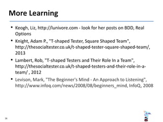 • Keogh, Liz, http://lunivore.com - look for her posts on BDD, Real
Options
• Knight, Adam P., "T-shaped Tester, Square Shaped Team",
http://thesocialtester.co.uk/t-shaped-tester-square-shaped-team/,
2013
• Lambert, Rob, "T-shaped Testers and Their Role In a Team",
http://thesocialtester.co.uk/t-shaped-testers-and-their-role-in-a-
team/ , 2012
• Levison, Mark, "The Beginner's Mind - An Approach to Listening",
http://www.infoq.com/news/2008/08/beginners_mind, InfoQ, 2008
26
 