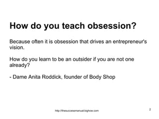 How do you teach obsession?   Because often it is obsession that drives an entrepreneur's vision.  How do you learn to be an outsider if you are not one already? - Dame Anita Roddick, founder of Body Shop 