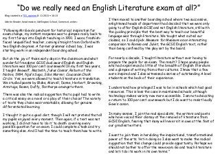 “Do we really need an English Literature exam at all?”
I then moved to another boarding school where two successive,
enlightened heads of department had decided that we were only
going to offer English GCSE and not English literature, still with
the guiding principle that the best way to teach our beautiful
language was through literature. We taught what suited our
classes, so I could pick Measure for Measure as an interesting
comparison to Romeo and Juliet, the GCSE English text, rather
than being confined by the play set by the board.
For nearly a decade, I taught literature without ever having to
prepare the pupils for an exam. The result? I hope young people
who had experienced a little of the breadth of English literature
and a glimpse of writing from other cultures. I know that a few
were inspired and I also witnessed a series of outstanding A level
students on the back of their experience.
I understand how privileged I was to be in schools which had good
resources. This is less the case in maintained schools, although
technology makes variety now more accessible. I am not advocating
a return to 100 per cent coursework but I do want to resist loudly
Gove’s canon.
In many senses, I join the real specialists, the writers and poets
who have voiced their dismay at the removal of literature from
GCSE English, fearing that many will never sit in awe at the feet of
our greatest writers.
I want to join them in heralding the inspirational, transformational
power of the arts. Yet in doing so I also want to make the radical
suggestion that this change could provide opportunity. Perhaps we
should not bother to offer the new exam. Go and teach literature
and let it do its work in its own terms.”
Blog started by: TES_opinion 8-11-2013 • 16:13
Martin Reader, headmaster, Wellington School, Somerset, writes:
“Following Mr Gove’s penchant for historical inspiration for
exam change, my instant response was to glimpse rosily back to
my first forays into English teaching in 1991. I was a freshish-
faced ‘unqualified’ teacher, coming straight from Oxford with
two English degrees. A former grammar school boy, I was
starting work in an independent boarding school.
But oh the joy of those early days in the classroom and what
wonderful freedoms: GCSE dual award English and English
literature was 100 per cent coursework! In my first two years,
I taught Beowulf, Macbeth, Julius Caesar, Return of the
Native, 1984, Njal’s Saga, Silas Marner, Caucasian Chalk
Circle. Yes, we were allowed to teach literature in translation.
We studied poems by Blake, Marvell, Donne, Herbert, Browning,
Armitage, Rosen, Duffy, Fanthorpe amongst others.
There was also the radical suggestion that a pupil had to write
a critical essay on a novel or a play of their choice! The variety
of texts they chose was remarkable, allowing for genuine
differentiated learning.
I thought it quite a good diet; though I will not pretend that all
my pupils enjoyed every moment. Then again, if a text was not
working, I did not have to ‘do it’ to death covering every
possible question for an exam. I could complete a task and try
something else. And I had the time to teach them how to write.
 