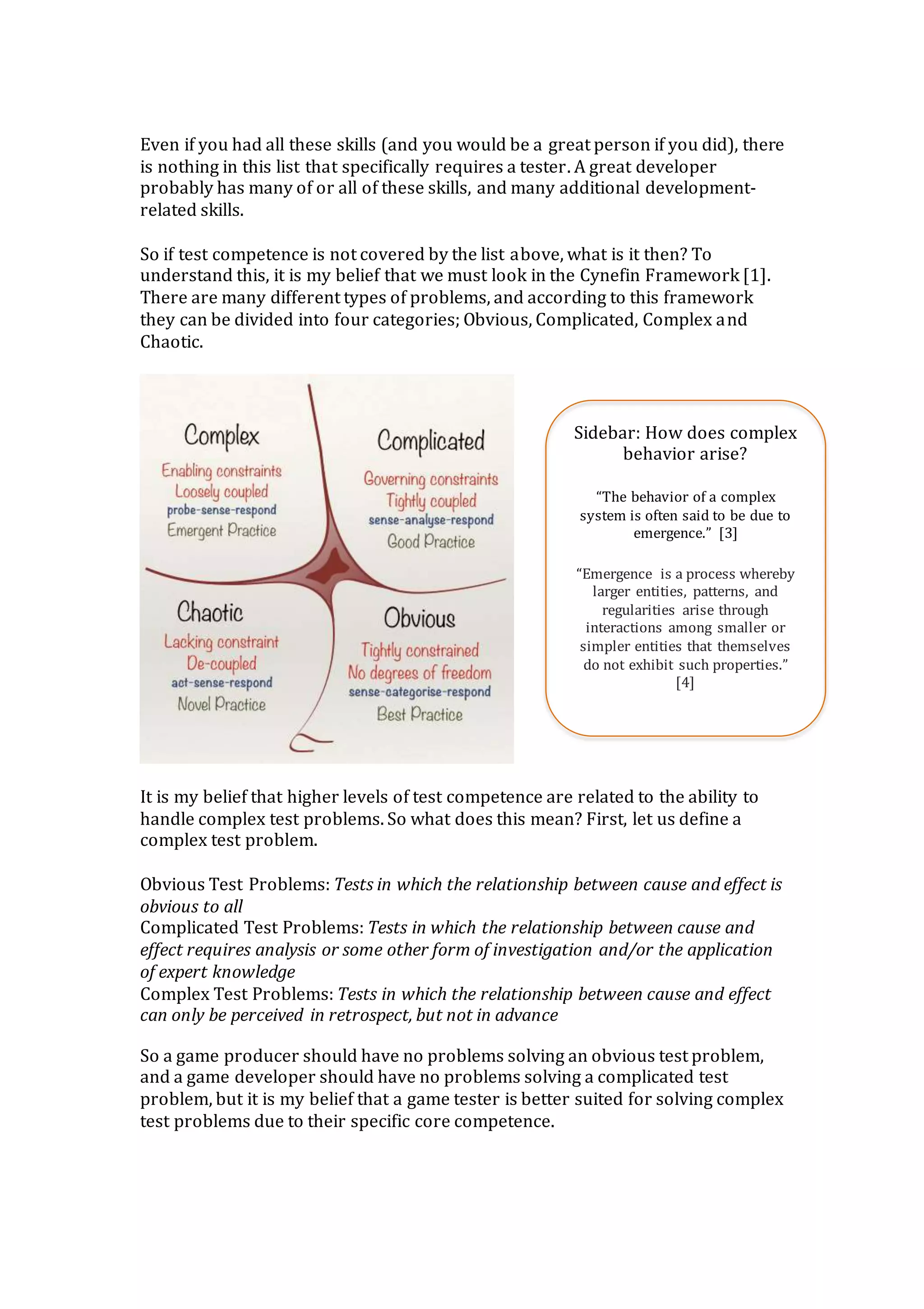 Even if you had all these skills (and you would be a great person if you did), there
is nothing in this list that specifically requires a tester. A great developer
probably has many of or all of these skills, and many additional development-
related skills.
So if test competence is not covered by the list above, what is it then? To
understand this, it is my belief that we must look in the Cynefin Framework [1].
There are many different types of problems, and according to this framework
they can be divided into four categories; Obvious, Complicated, Complex and
Chaotic.
It is my belief that higher levels of test competence are related to the ability to
handle complex test problems. So what does this mean? First, let us define a
complex test problem.
Obvious Test Problems: Tests in which the relationship between cause and effect is
obvious to all
Complicated Test Problems: Tests in which the relationship between cause and
effect requires analysis or some other form of investigation and/or the application
of expert knowledge
Complex Test Problems: Tests in which the relationship between cause and effect
can only be perceived in retrospect, but not in advance
So a game producer should have no problems solving an obvious test problem,
and a game developer should have no problems solving a complicated test
problem, but it is my belief that a game tester is better suited for solving complex
test problems due to their specific core competence.
Sidebar: How does complex
behavior arise?
“The behavior of a complex
system is often said to be due to
emergence.” [3]
“Emergence is a process whereby
larger entities, patterns, and
regularities arise through
interactions among smaller or
simpler entities that themselves
do not exhibit such properties.”
[4]
 