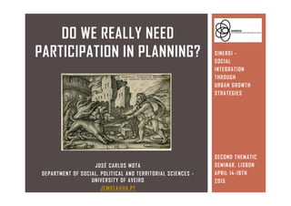 JOSÉ CARLOS MOTA
DEPARTMENT OF SOCIAL, POLITICAL AND TERRITORIAL SCIENCES -
UNIVERSITY OF AVEIRO
JCMOTA@UA.PT
DO WE REALLY NEED
PARTICIPATION IN PLANNING? SINERGI -
SOCIAL
INTEGRATION
THROUGH
URBAN GROWTH
STRATEGIES
SECOND THEMATIC
SEMINAR, LISBON
APRIL 14-16TH
2015
 