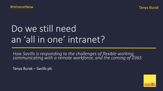 Do we still need
an ‘all in one’ intranet?
Tanya Burak – Savills plc
#IntranetNow Tanya Burak
How Savills is responding to the challenges of flexible working,
communicating with a remote workforce, and the coming of 0365
 