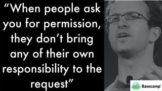 “When people ask
you for permission,
they don’t bring
any of their own
responsibility to the
request”
 