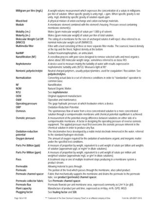 Page 160 of 181 ™® Trademark of The Dow Chemical Company ("Dow") or an affiliated company of Dow Form No. 609-00071-0416
Milligram per litre (mg/L) A weight-volume measurement which expresses the concentration of a solute in milligrams
per liter of solution. When specific gravity is unity mg/L = ppm. When specific gravity is not
unity, mg/L divided by specific gravity of solution equals ppm.
Mixed-bed A physical mixture of anion-exchange and cation-exchange materials.
Module A membrane element combined with the element's housing. Pressure vessel containing
membrane element(s).
Molality (-m1) Moles (gram molecular weight) of solute per 1,000 g of solvent.
Molarity (m1) Moles (gram molecular weight) of solute per liter of total solution.
Molecular Weight Cut Off
(MWCO)
The rating of a membrane for the size of uncharged solutes it will reject. Also referred to as
nominal molecular weight cut off (NMWCO).
Multimedia filter Filter with a bed consisting of three or more separate filter media. The coarsest, lowest density
at the top and the finest, highest density at the bottom.
NaHMP Sodium hexametaphosphate, an antiscalant.
Nanofiltration (NF) A crossflow process with pore sizes designed to remove selected salts and most organics
above about 300 molecular weight range, sometimes referred to as loose RO.
Nephelometer A device used to measure mainly the turbidity of water with results expressed in
nephelometric turbidity units (NTU). Measures light at 90°.
Nonionic polyelectrolyte Neutral charged polymers, usually polyacrylamides, used for coagulation / flocculation. See
polyelectrolytes.
Normalization Converting actual data to a set of reference conditions in order to "standardize" operation to
common base.
NF Nanofiltration.
NOM Natural Organic Matter.
NTU See nephelometer.
OEM Original equipment manufacturer.
O&M Operation and maintenance.
Operating pressure The gage hydraulic pressure at which feedwater enters a device.
ORP Oxidation-Reduction Potential.
Osmosis The spontaneous flow of water from a less concentrated solution to a more concentrated
solution through a semipermeable membrane until chemical potential equilibrium is achieved.
Osmotic pressure A measurement of the potential energy difference between solutions on either side of a
semipermeable membrane. A factor in designing the operating pressure of reverse osmosis
equipment. The applied pressure must first overcome the osmotic pressure inherent in the
chemical solution in order to produce any flux.
Oxidation-reduction
potential
The electromotive force developed by a noble metal electrode immersed in the water, referred
to the standard hydrogen electrode.
Oxygen demand The amount of oxygen required for the oxidation of waterborne organic and inorganic matter
under the specified test conditions.
Parts Per Billion (ppb) A measure of proportion by weight, equivalent to a unit weight of solute per billion unit weights
of solution (approximate pg/L or mg/m3 in dilute solutions).
Parts Per Million (ppm) A measure of proportion by weight, equivalent to a unit weight of solute per million unit
weightsof solution (approximate mg/L or g/m3 in dilute solutions).
Pass A treatment step or one of multiple treatment steps producing in a membrane system a
product stream.
Permeable Allowing material to pass through.
Permeate The portion of the feed which passes through the membrane, also called product.
Permeate channel spacer Fabric that mechanically supports the membrane and drains the permeate to the permeate
tube, see product (permeate) channel spacer.
Permeate collector fabric See Permeate channel spacer.
Permeate flux Permeate flowrate per unit membrane area, expressed commonly as L/m2 h (or gfd).
Plant capacity Manufacture of product per unit time, expressed as m3/day, m3/h, GPD, MGD.
Plugging factor See fouling factor and SDI.
 