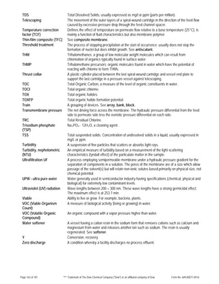 Page 163 of 181 ™® Trademark of The Dow Chemical Company ("Dow") or an affiliated company of Dow Form No. 609-00071-0416
TDS Total Dissolved Solids, usually expressed as mg/l or ppm (parts per million).
Telescoping The movement of the outer layers of a spiral-wound cartridge in the direction of the feed flow
caused by excessive pressure drop through the feed channel spacer.
Temperature correction
factor (TCF)
Defines the effect of temperature on permeate flow relative to a base temperature (25°C), is
mainly a function of fluid characteristics but also membrane polymer.
Thin-film composite (TFC) See composite membrane.
Threshold treatment The process of stopping precipitation at the start of occurrence; usually does not stop the
formation of nuclei but does inhibit growth. See antiscalant.
THM Trihalomethanes; a group of low molecular weight molecules which can result from
chlorination of organics typically found in surface water.
THMP Trihalomethane precursors; organic molecules found in water which have the potential of
reacting with chlorine to form THMs.
Thrust collar A plastic cylinder placed between the last spiral-wound cartridge and vessel end plate to
support the last cartridge in a pressure vessel against telescoping.
TOC Total Organic Carbon, a measure of the level of organic constituents in water.
TOCI Total organic chlorine.
TOX Total organic halides.
TOXFP Total organic halide formation potential.
Train A grouping of devices. See array, bank, block.
Transmembrane pressure The net driving force across the membrane. The hydraulic pressure differential from the feed
side to permeate side less the osmotic pressure differential on each side.
TRC Total Residual Chlorine.
Trisodium phosphate
(TSP)
Na3PO4 · 12H2O, a cleaning agent.
TSS Total suspended solids. Concentration of undissolved solids in a liquid, usually expressed in
mg/L or ppm.
Turbidity A suspension of fine particles that scatters or absorbs light rays.
Turbidity, nephelometric
(NTU)
An empirical measure of turbidity based on a measurement of the light-scattering
characteristics (tyndall effect) of the particulate matter in the sample.
Ultrafiltration UF A process employing semipermeable membrane under a hydraulic pressure gradient for the
separation of components in a solution. The pores of the membrane are of a size which allow
passage of the solvent(s) but will retain non-ionic solutes based primarily on physical size, not
chemical potential.
UPW - ultra pure water Water generally used in semiconductor industry having specifications (chemical, physical and
biological) for extremely low contaminant levels.
Ultraviolet (UV) radiation Wave lengths between 200 – 300 nm. These wave lengths have a strong germicidal effect.
The maximum effect is at 253.7 min.
Viable Ability to live or grow. For example, bacteria, plants.
VOC (Viable Organism
Count)
A measure of biological activity (living or growing) in water.
VOC (Volatile Organic
Compound)
An organic compound with a vapor pressure higher than water.
Water softener A vessel having a cation resin in the sodium form that removes cations such as calcium and
magnesium from water and releases another ion such as sodium. The resin is usually
regenerated. See softener.
Y Conversion, recovery.
Zero discharge A condition whereby a facility discharges no process effluent.
 