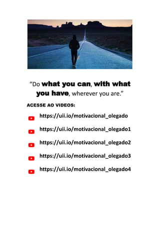 “Do what you can, with what
you have, wherever you are.”
ACESSE AO VIDEOS:
https://uii.io/motivacional_olegado
https://uii.io/motivacional_olegado1
https://uii.io/motivacional_olegado2
https://uii.io/motivacional_olegado3
https://uii.io/motivacional_olegado4
 
