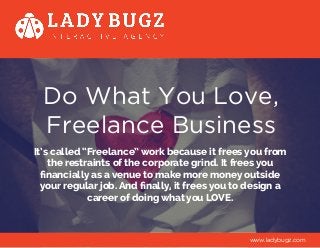 Do What You Love,
Freelance Business
It’s called “Freelance” work because it frees you from
the restraints of the corporate grind. It frees you
financially as a venue to make more money outside
your regular job. And finally, it frees you to design a
career of doing what you LOVE.
www.ladybugz.com
 