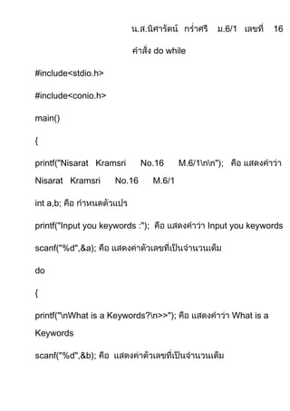 do while

#include<stdio.h>

#include<conio.h>

main()

{

printf("Nisarat Kramsri      No.16        M.6/1nn");

Nisarat Kramsri      No.16        M.6/1

int a,b;

printf("Input you keywords :");                  Input you keywords

scanf("%d",&a);

do

{

printf("nWhat is a Keywords?n>>");                     What is a

Keywords

scanf("%d",&b);
 