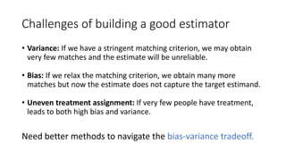 Challenges of building a good estimator
• Variance: If we have a stringent matching criterion, we may obtain
very few matches and the estimate will be unreliable.
• Bias: If we relax the matching criterion, we obtain many more
matches but now the estimate does not capture the target estimand.
• Uneven treatment assignment: If very few people have treatment,
leads to both high bias and variance.
Need better methods to navigate the bias-variance tradeoff.
 