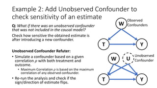 Example 2: Add Unobserved Confounder to
check sensitivity of an estimate
Q: What if there was an unobserved confounder
that was not included in the causal model?
Check how sensitive the obtained estimate is
after introducing a new confounder.
Unobserved Confounder Refuter:
• Simulate a confounder based on a given
correlation 𝜌 with both treatment and
outcome.
• Maximum Correlation 𝜌 is based on the maximum
correlation of any observed confounder.
• Re-run the analysis and check if the
sign/direction of estimate flips.
W
YT
Observed
Confounders
W
YT
U
Unobserved
Confounder
 