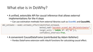 What else is in DoWhy?
• A unified, extensible API for causal inference that allows external
implementations for the 4 steps
• Can use estimation methods from external libraries such as EconML and CausalML.
• A convenient CausalDataFrame (contributed by Adam Kelleher)
• Pandas DataFrame extension with inbuilt functions for calculating causal effect.
 