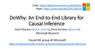 DoWhy: An End-to-End Library for
Causal Inference
Amit Sharma (@amt_shrma), Emre Kıcıman (@emrek)
Microsoft Research
Causal ML group @ Microsoft:
https://www.microsoft.com/en-us/research/group/causal-inference/
Code: https://github.com/microsoft/dowhy
Paper: https://arxiv.org/abs/2011.04216
 