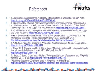 References
1. H. Aaron and Dario Taraborelli, “Scholarly article citations in Wikipedia.” 05-Jan-2017.
https://doi.org/10.6084/M9.FIGSHARE.1299540.V9
2. K. Kousha and M. Thelwall, “Are wikipedia citations important evidence of the impact of
scholarly articles and books?,” Journal of the Association for Information Science and
Technology, vol. 68, no. 3, pp. 762–779, Mar. 2017. https://doi.org/10.1002/asi.23694
3. E. C. McKiernan et al., “How open science helps researchers succeed,” eLife, vol. 5, pp.
372–382, Jul. 2016. https://doi.org/10.7554/eLife.16800
4. Mike Thelwall and Kayvan Kousha, “What do Wikipedia Citation Counts Mean? – The
Altmetrics Conference – September 28-29, 2016,” 3:AM Bucharest, Blog.
http://altmetricsconference.com/what-do-wikipedia-citation-counts-mean/
5. F. A. Nielsen, “Scientific citations in Wikipedia,” First Monday, vol. 12, no. 8, Aug. 2007.
https://doi.org/10.5210/fm.v12i8.1997
6. J. Priem, H. A. Piwowar, and B. M. Hemminger, “Altmetrics in the wild: Using social media
to explore scholarly impact,” arXiv:1203.4745 [cs], Mar. 2012.
http://arxiv.org/abs/1203.4745
7. X. Shuai, Z. Jiang, X. Liu, and J. Bollen, “A comparative study of academic and Wikipedia
ranking,” 2013, p. 25. https://doi.org/10.1145/2467696.2467746
8. “Real-time Stream of DOIs being cited in Wikipedia – Crossref Blog.”
http://blog.crossref.org/2015/03/real-time-stream-of-dois-being-cited-in-the-wikipedia.html
 