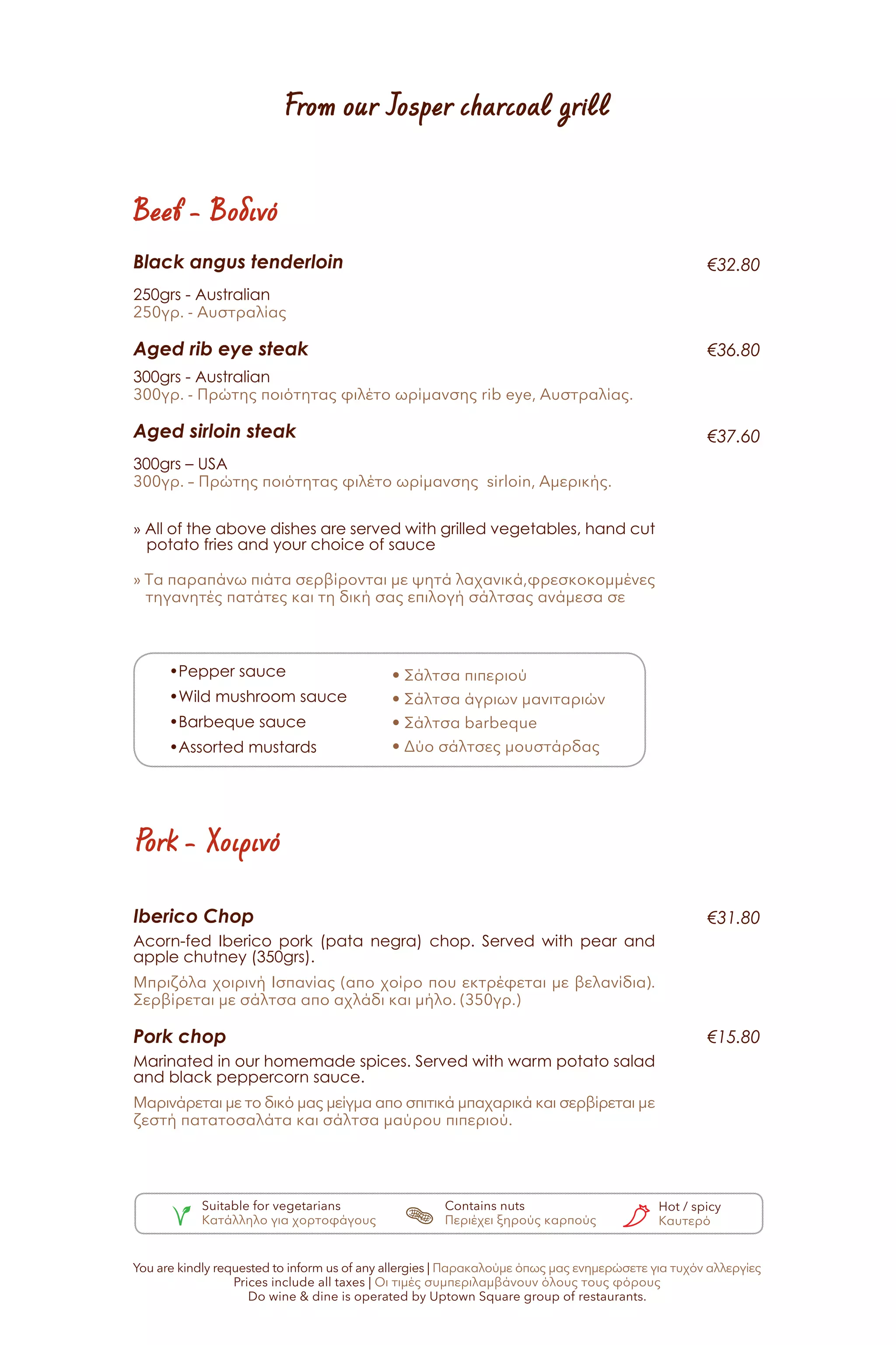 From our Josper charcoal grill
Beef - Βοδινό
Pork - Χοιρινό
Black angus tenderloin
250grs - Australian
250γρ. - Αυστραλίας
Aged rib eye steak
300grs - Australian
300γρ. - Πρώτης ποιότητας φιλέτο ωρίμανσης rib eye, Αυστραλίας.
Aged sirloin steak
300grs – USA
300γρ. – Πρώτης ποιότητας φιλέτο ωρίμανσης sirloin, Αμερικής.
» All of the above dishes are served with grilled vegetables, hand cut
potato fries and your choice of sauce
» Τα παραπάνω πιάτα σερβίρονται με ψητά λαχανικά,φρεσκοκομμένες
τηγανητές πατάτες και τη δική σας επιλογή σάλτσας ανάμεσα σε
Iberico Chop
Acorn-fed Iberico pork (pata negra) chop. Served with pear and
apple chutney (350grs).
Μπριζόλα χοιρινή Ισπανίας (απο χοίρο που εκτρέφεται με βελανίδια).
Σερβίρεται με σάλτσα απο αχλάδι και μήλο. (350γρ.)
Pork chop
Marinated in our homemade spices. Served with warm potato salad
and black peppercorn sauce.
Μαρινάρεται με το δικό μας μείγμα απο σπιτικά μπαχαρικά και σερβίρεται με
ζεστή πατατοσαλάτα και σάλτσα μαύρου πιπεριού.
•Pepper sauce
•Wild mushroom sauce
•Barbeque sauce
•Assorted mustards
• Σάλτσα πιπεριού
• Σάλτσα άγριων μανιταριών
• Σάλτσα barbeque
• Δύο σάλτσες μουστάρδας
€32.80
€36.80
€37.60
€15.80
€31.80
Suitable for vegetarians
Κατάλληλο για χορτοφάγους
Contains nuts
Περιέχει ξηρούς καρπούς
Hot / spicy
Καυτερό
You are kindly requested to inform us of any allergies | Παρακαλούμε όπως μας ενημερώσετε για τυχόν αλλεργίες
Prices include all taxes | Οι τιμές συμπεριλαμβάνουν όλους τους φόρους
Do wine & dine is operated by Uptown Square group of restaurants.
 
