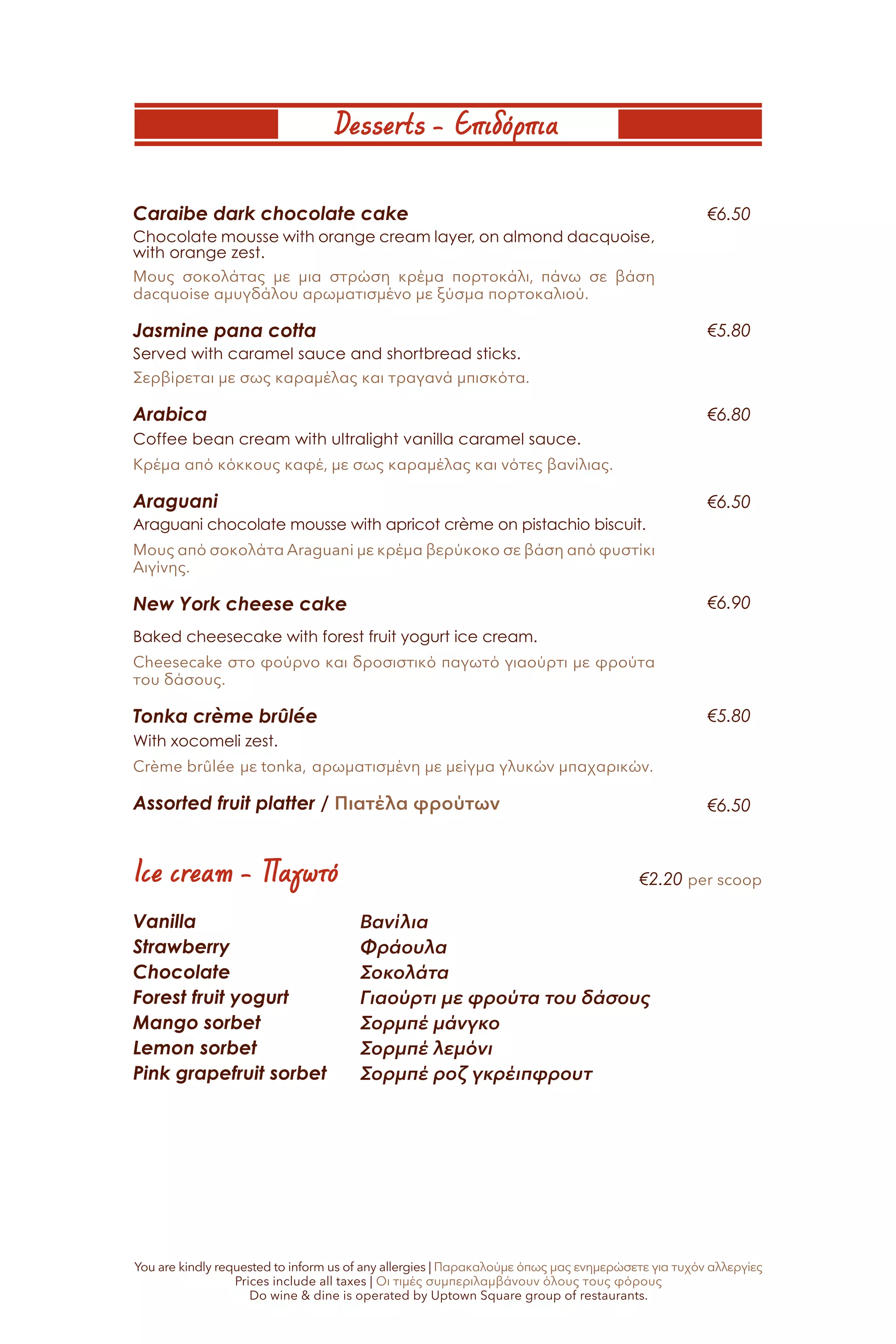 Desserts - Επιδόρπια
Ice cream - Παγωτό
Caraibe dark chocolate cake
Chocolate mousse with orange cream layer, on almond dacquoise,
with orange zest.
Μους σοκολάτας με μια στρώση κρέμα πορτοκάλι, πάνω σε βάση
dacquoise αμυγδάλου αρωματισμένο με ξύσμα πορτοκαλιού.
Jasmine pana cotta
Served with caramel sauce and shortbread sticks.
Σερβίρεται με σως καραμέλας και τραγανά μπισκότα.
Arabica
Coffee bean cream with ultralight vanilla caramel sauce.
Κρέμα από κόκκους καφέ, με σως καραμέλας και νότες βανίλιας.
Araguani
Araguani chocolate mousse with apricot crème on pistachio biscuit.
Μους από σοκολάτα Araguani με κρέμα βερύκοκο σε βάση από φυστίκι
Αιγίνης.
New York cheese cake
Baked cheesecake with forest fruit yogurt ice cream.
Cheesecake στο φούρνο και δροσιστικό παγωτό γιαούρτι με φρούτα
του δάσους.
Tonka crème brûlée
With xocomeli zest.
Crème brûlée με tonka, αρωματισμένη με μείγμα γλυκών μπαχαρικών.
Assorted fruit platter / Πιατέλα φρούτων
Vanilla
Strawberry
Chocolate
Forest fruit yogurt
Mango sorbet
Lemon sorbet
Pink grapefruit sorbet
Βανίλια
Φράουλα
Σοκολάτα
Γιαούρτι με φρούτα του δάσους
Σορμπέ μάνγκο
Σορμπέ λεμόνι
Σορμπέ ροζ γκρέιπφρουτ
€6.50
€5.80
€6.80
€6.50
€6.90
€5.80
€6.50
You are kindly requested to inform us of any allergies | Παρακαλούμε όπως μας ενημερώσετε για τυχόν αλλεργίες
Prices include all taxes | Οι τιμές συμπεριλαμβάνουν όλους τους φόρους
Do wine & dine is operated by Uptown Square group of restaurants.
€2.20 per scoop
 