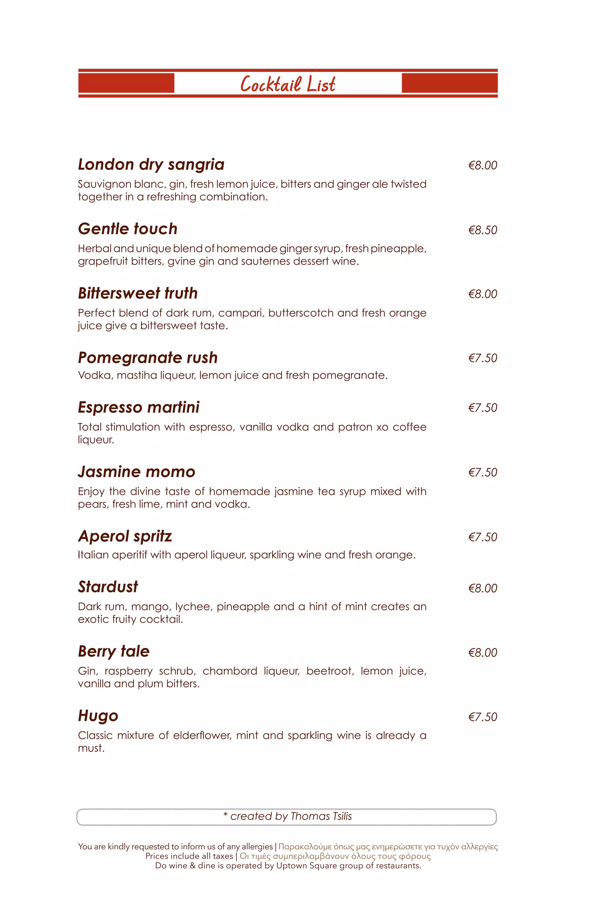 Cocktail List
London dry sangria
Sauvignon blanc, gin, fresh lemon juice, bitters and ginger ale twisted
together in a refreshing combination.
Gentle touch
Herbal and unique blend of homemade ginger syrup, fresh pineapple,
grapefruit bitters, gvine gin and sauternes dessert wine.
Bittersweet truth
Perfect blend of dark rum, campari, butterscotch and fresh orange
juice give a bittersweet taste.
Pomegranate rush
Vodka, mastiha liqueur, lemon juice and fresh pomegranate.
Espresso martini
Total stimulation with espresso, vanilla vodka and patron xo coffee
liqueur.
Jasmine momo
Enjoy the divine taste of homemade jasmine tea syrup mixed with
pears, fresh lime, mint and vodka.
Aperol spritz
Italian aperitif with aperol liqueur, sparkling wine and fresh orange.
Stardust
Dark rum, mango, lychee, pineapple and a hint of mint creates an
exotic fruity cocktail.
Berry tale
Gin, raspberry schrub, chambord liqueur, beetroot, lemon juice,
vanilla and plum bitters.
Hugo
Classic mixture of elderflower, mint and sparkling wine is already a
must.
€8.00
€8.00
€8.00
€8.50
€8.00
€7.50
€7.50
€7.50
€7.50
€7.50
* created by Thomas Tsilis
You are kindly requested to inform us of any allergies | Παρακαλούμε όπως μας ενημερώσετε για τυχόν αλλεργίες
Prices include all taxes | Οι τιμές συμπεριλαμβάνουν όλους τους φόρους
Do wine & dine is operated by Uptown Square group of restaurants.
 