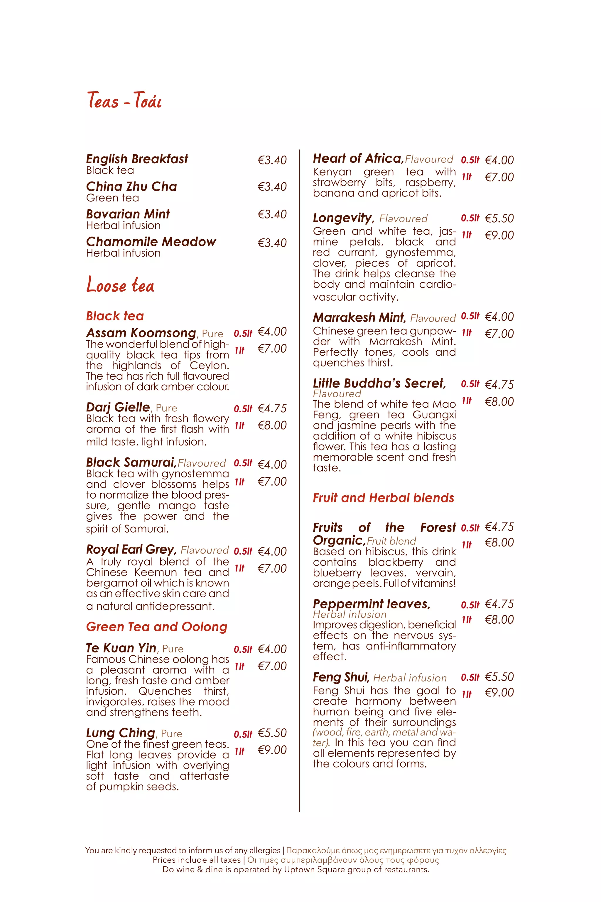 English Breakfast
Black tea
China Zhu Cha
Green tea
Bavarian Mint
Herbal infusion
Chamomile Meadow
Herbal infusion
Black tea
Assam Koomsong, Pure
The wonderful blend of high-
quality black tea tips from
the highlands of Ceylon.
The tea has rich full flavoured
infusion of dark amber colour.
Darj Gielle, Pure
Black tea with fresh flowery
aroma of the first flash with
mild taste, light infusion.
Black Samurai,Flavoured
Black tea with gynostemma
and clover blossoms helps
to normalize the blood pres-
sure, gentle mango taste
gives the power and the
spirit of Samurai.	
Royal Earl Grey, Flavoured
A truly royal blend of the
Chinese Keemun tea and
bergamot oil which is known
as an effective skin care and
a natural antidepressant.
Green Tea and Oolong	
Te Kuan Yin, Pure
Famous Chinese oolong has
a pleasant aroma with a
long, fresh taste and amber
infusion. Quenches thirst,
invigorates, raises the mood
and strengthens teeth.
Lung Ching, Pure
One of the finest green teas.
Flat long leaves provide a
light infusion with overlying
soft taste and aftertaste
of pumpkin seeds.
Loose tea
€3.40
€3.40
€3.40
€3.40
€4.00
€7.00
€4.75
€8.00
€4.00
€7.00
€4.00
€7.00
€4.00
€7.00
€5.50
€9.00
€4.00
€7.00
€5.50
€9.00
€4.00
€7.00
€4.75
€8.00
€4.75
€8.00
€4.75
€8.00
€5.50
€9.00
Teas -Τσάι
0.5lt
1lt
0.5lt
1lt
0.5lt
1lt
0.5lt
1lt
0.5lt
1lt
0.5lt
1lt
0.5lt
1lt
0.5lt
1lt
0.5lt
1lt
0.5lt
1lt
0.5lt
1lt
0.5lt
1lt
0.5lt
1lt
Heart of Africa,Flavoured
Kenyan green tea with
strawberry bits, raspberry,
banana and apricot bits.
Longevity, Flavoured
Green and white tea, jas-
mine petals, black and
red currant, gynostemma,
clover, pieces of apricot.
The drink helps cleanse the
body and maintain cardio-
vascular activity.
Marrakesh Mint, Flavoured
Chinese green tea gunpow-
der with Marrakesh Mint.
Perfectly tones, cools and
quenches thirst.
Little Buddha’s Secret,
Flavoured
The blend of white tea Mao
Feng, green tea Guangxi
and jasmine pearls with the
addition of a white hibiscus
flower. This tea has a lasting
memorable scent and fresh
taste.
Fruit and Herbal blends
Fruits of the Forest
Organic,Fruit blend
Based on hibiscus, this drink
contains blackberry and
blueberry leaves, vervain,
orangepeels.Fullofvitamins!
Peppermint leaves,
Herbal infusion
Improves digestion, beneficial
effects on the nervous sys-
tem, has anti-inflammatory
effect.
Feng Shui, Herbal infusion
Feng Shui has the goal to
create harmony between
human being and five ele-
ments of their surroundings
(wood,fire,earth,metal and wa-
ter). In this tea you can find
all elements represented by
the colours and forms.
You are kindly requested to inform us of any allergies | Παρακαλούμε όπως μας ενημερώσετε για τυχόν αλλεργίες
Prices include all taxes | Οι τιμές συμπεριλαμβάνουν όλους τους φόρους
Do wine & dine is operated by Uptown Square group of restaurants.
 