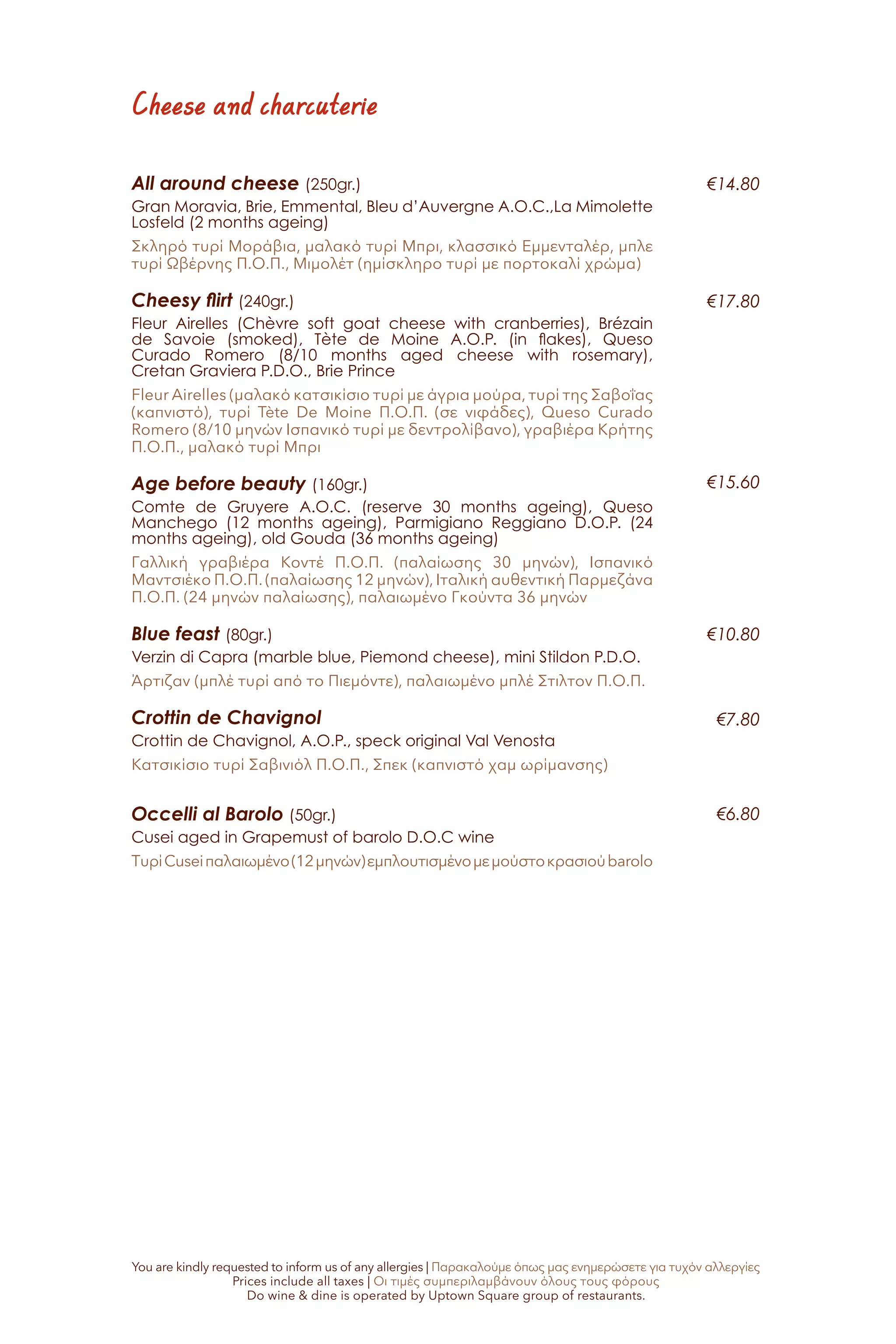 Cheese and charcuterie
All around cheese (250gr.)
Gran Moravia, Brie, Emmental, Bleu d’Auvergne A.O.C.,La Mimolette
Losfeld (2 months ageing)
Σκληρό τυρί Μοράβια, μαλακό τυρί Μπρι, κλασσικό Εμμενταλέρ, μπλε
τυρί Ωβέρνης Π.Ο.Π., Μιμολέτ (ημίσκληρο τυρί με πορτοκαλί χρώμα)
Cheesy flirt (240gr.)
Fleur Airelles (Chèvre soft goat cheese with cranberries), Brézain
de Savoie (smoked), Tète de Moine A.O.P. (in flakes), Queso
Curado Romero (8/10 months aged cheese with rosemary),
Cretan Graviera P.D.O., Brie Prince
Fleur Airelles (μαλακό κατσικίσιο τυρί με άγρια μούρα, τυρί της Σαβοΐας
(καπνιστό), τυρί Tète De Moine Π.Ο.Π. (σε νιφάδες), Queso Curado
Romero (8/10 μηνών Ισπανικό τυρί με δεντρολίβανο), γραβιέρα Κρήτης
Π.Ο.Π., μαλακό τυρί Μπρι
Age before beauty (160gr.)	
Comte de Gruyere A.O.C. (reserve 30 months ageing), Queso
Manchego (12 months ageing), Parmigiano Reggiano D.O.P. (24
months ageing), old Gouda (36 months ageing)
Γαλλική γραβιέρα Κοντέ Π.Ο.Π. (παλαίωσης 30 μηνών), Ισπανικό
Μαντσιέκο Π.Ο.Π. (παλαίωσης 12 μηνών), Ιταλική αυθεντική Παρμεζάνα
Π.Ο.Π. (24 μηνών παλαίωσης), παλαιωμένο Γκούντα 36 μηνών
Blue feast (80gr.)
Verzin di Capra (marble blue, Piemond cheese), mini Stildon P.D.O.
Άρτιζαν (μπλέ τυρί από το Πιεμόντε), παλαιωμένο μπλέ Στιλτον Π.Ο.Π.
Crottin de Chavignol
Crottin de Chavignol, A.O.P., speck original Val Venosta
Κατσικίσιο τυρί Σαβινιόλ Π.Ο.Π., Σπεκ (καπνιστό χαμ ωρίμανσης)
Occelli al Barolo (50gr.)
Cusei aged in Grapemust of barolo D.O.C wine
ΤυρίCuseiπαλαιωμένο(12μηνών)εμπλουτισμένομεμούστοκρασιούbarolo
€14.80
€17.80
€15.60
€10.80
€7.80
€6.80
You are kindly requested to inform us of any allergies | Παρακαλούμε όπως μας ενημερώσετε για τυχόν αλλεργίες
Prices include all taxes | Οι τιμές συμπεριλαμβάνουν όλους τους φόρους
Do wine & dine is operated by Uptown Square group of restaurants.
 