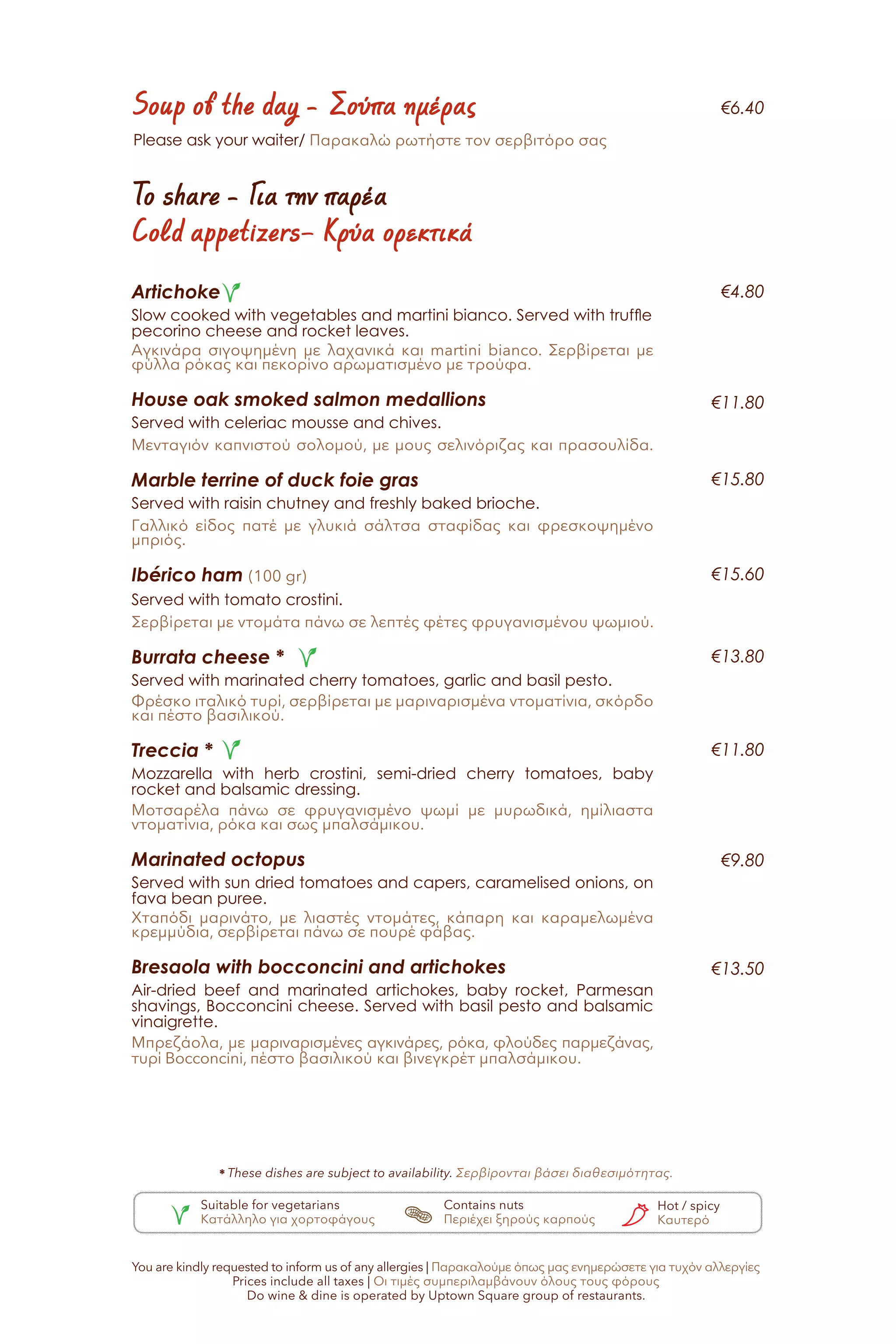 To share - Για την παρέα
Cold appetizers– Κρύα ορεκτικά
Soup of the day - Σούπα ημέρας
Artichoke
Slow cooked with vegetables and martini bianco. Served with truffle
pecorino cheese and rocket leaves.
Αγκινάρα σιγοψημένη με λαχανικά και martini bianco. Σερβίρεται με
φύλλα ρόκας και πεκορίνο αρωματισμένο με τρούφα.
House oak smoked salmon medallions
Served with celeriac mousse and chives.
Μενταγιόν καπνιστού σολομού, με μους σελινόριζας και πρασουλίδα.
Marble terrine of duck foie gras
Served with raisin chutney and freshly baked brioche.
Γαλλικό είδος πατέ με γλυκιά σάλτσα σταφίδας και φρεσκοψημένο
μπριός.
Ibérico ham (100 gr)
Served with tomato crostini.
Σερβίρεται με ντομάτα πάνω σε λεπτές φέτες φρυγανισμένου ψωμιού.
Burrata cheese *
Served with marinated cherry tomatoes, garlic and basil pesto.
Φρέσκο ιταλικό τυρί, σερβίρεται με μαριναρισμένα ντοματίνια, σκόρδο
και πέστο βασιλικού.
Treccia *
Mozzarella with herb crostini, semi-dried cherry tomatoes, baby
rocket and balsamic dressing.
Μοτσαρέλα πάνω σε φρυγανισμένο ψωμί με μυρωδικά, ημίλιαστα
ντοματίνια, ρόκα και σως μπαλσάμικου.
Marinated octopus
Served with sun dried tomatoes and capers, caramelised onions, on
fava bean puree.
Χταπόδι μαρινάτο, με λιαστές ντομάτες, κάπαρη και καραμελωμένα
κρεμμύδια, σερβίρεται πάνω σε πουρέ φάβας.
Bresaola with bocconcini and artichokes
Air-dried beef and marinated artichokes, baby rocket, Parmesan
shavings, Bocconcini cheese. Served with basil pesto and balsamic
vinaigrette.
Μπρεζάολα, με μαριναρισμένες αγκινάρες, ρόκα, φλούδες παρμεζάνας,
τυρί Bocconcini, πέστο βασιλικού και βινεγκρέτ μπαλσάμικου.
€6.40
€4.80
€11.80
€15.80
€15.60
€13.80
€11.80
€9.80
€13.50
* These dishes are subject to availability. Σερβίρονται βάσει διαθεσιμότητας.
Please ask your waiter/ Παρακαλώ ρωτήστε τον σερβιτόρο σας
You are kindly requested to inform us of any allergies | Παρακαλούμε όπως μας ενημερώσετε για τυχόν αλλεργίες
Prices include all taxes | Οι τιμές συμπεριλαμβάνουν όλους τους φόρους
Do wine & dine is operated by Uptown Square group of restaurants.
Suitable for vegetarians
Κατάλληλο για χορτοφάγους
Contains nuts
Περιέχει ξηρούς καρπούς
Hot / spicy
Καυτερό
 