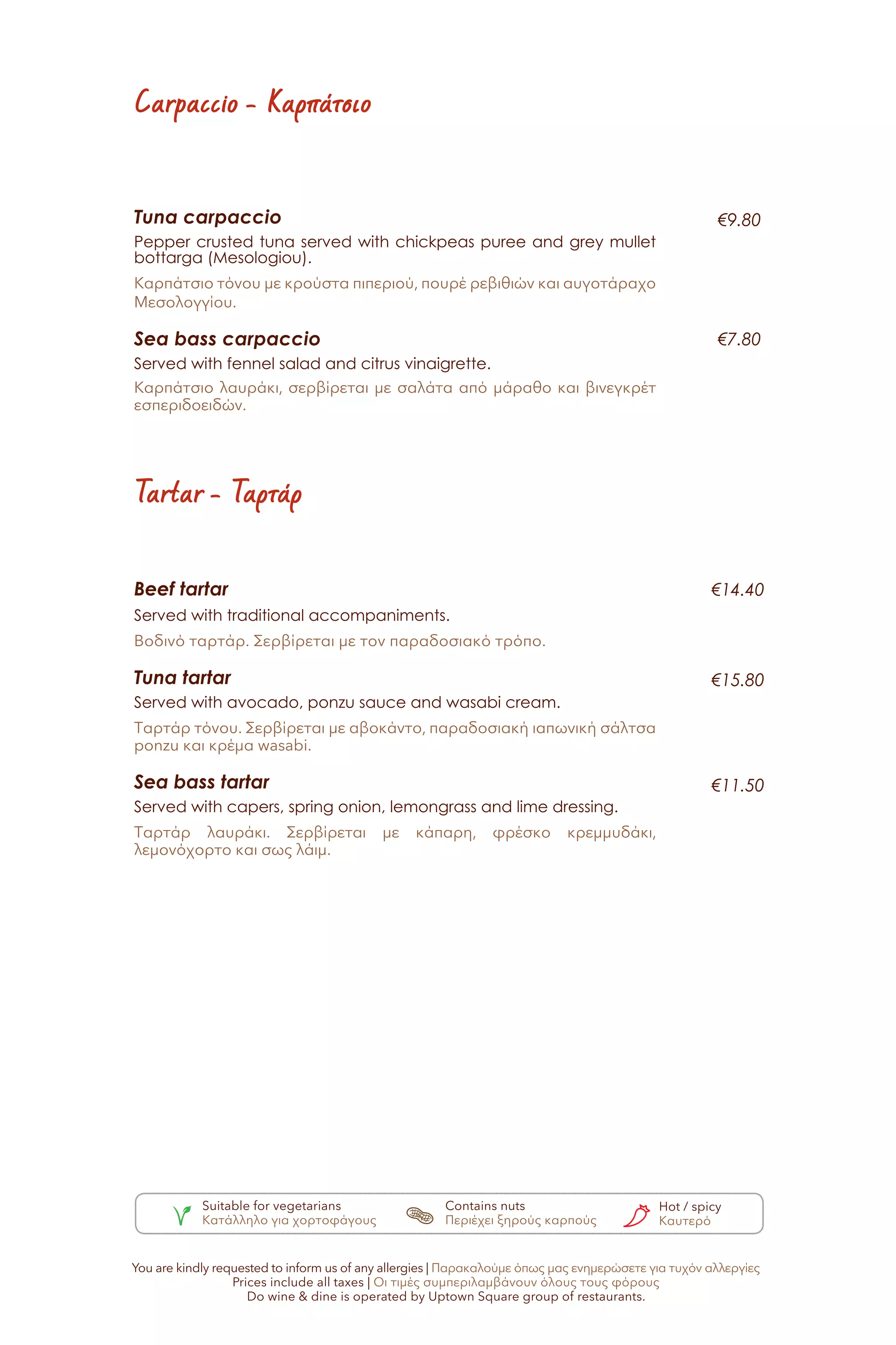 Tuna carpaccio
Pepper crusted tuna served with chickpeas puree and grey mullet
bottarga (Mesologiou).
Καρπάτσιο τόνου με κρούστα πιπεριού, πουρέ ρεβιθιών και αυγοτάραχο
Μεσολογγίου.
Sea bass carpaccio
Served with fennel salad and citrus vinaigrette.
Καρπάτσιο λαυράκι, σερβίρεται με σαλάτα από μάραθο και βινεγκρέτ
εσπεριδοειδών.
€9.80
€7.80
Carpaccio - Καρπάτσιο
Tartar - Ταρτάρ
Beef tartar
Served with traditional accompaniments.
Βοδινό ταρτάρ. Σερβίρεται με τον παραδοσιακό τρόπο.
Tuna tartar
Served with avocado, ponzu sauce and wasabi cream.
Ταρτάρ τόνου. Σερβίρεται με αβοκάντο, παραδοσιακή ιαπωνική σάλτσα
ponzu και κρέμα wasabi.
Sea bass tartar
Served with capers, spring onion, lemongrass and lime dressing.
Ταρτάρ λαυράκι. Σερβίρεται με κάπαρη, φρέσκο κρεμμυδάκι,
λεμονόχορτο και σως λάιμ.
€14.40
€15.80
€11.50
Suitable for vegetarians
Κατάλληλο για χορτοφάγους
Contains nuts
Περιέχει ξηρούς καρπούς
Hot / spicy
Καυτερό
You are kindly requested to inform us of any allergies | Παρακαλούμε όπως μας ενημερώσετε για τυχόν αλλεργίες
Prices include all taxes | Οι τιμές συμπεριλαμβάνουν όλους τους φόρους
Do wine & dine is operated by Uptown Square group of restaurants.
 