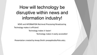 How will technology be
disruptive within news and
information industry!
NEWS and INFORMATION Retrieval/Processing/Broadcasting
Technology makes it efficient!

Technology makes it faster!
Technology makes it easily accessible!
Presentation created by Anoop Dixith (anoopdix@buffalo.edu).

 