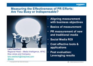 Measuring the Effectiveness of PR Efforts:
    Are You Busy or Indispensable?

                                            Aligning measurement
                                             with business objectives
                                            Basics of measurement
                                            PR measurement of new
                                             and traditional media
                                            Social Media ROI
                                            Cost effective tools &
                                             applications
Lars Voedisch
Regional Head – Media Intelligence, APAC    Post evaluation:
Dow Jones and Company
lars.voedisch@dowjones.com                   Leveraging results
@larsv
  © Copyright 2010 Dow Jones and Company
 