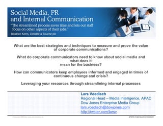 What are the best strategies and techniques to measure and prove the value
                        of corporate communications?

      What do corporate communicators need to know about social media and
                                 what does it
                            mean for the business?

 How can communicators keep employees informed and engaged in times of
                    continuous change and crisis?

            Leveraging your resources through streamlining internal processes

                                               Lars Voedisch
                                               Regional Head – Media Intelligence, APAC
                                               Dow Jones Enterprise Media Group
                                               lars.voedisch@dowjones.com
                                               http://twitter.com/larsv
© Copyright 2009 Dow Jones and Company, Inc.
 