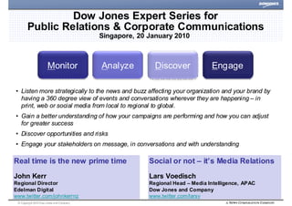 Dow Jones Expert Series for
        Public Relations & Corporate Communications
                                           Singapore, 20 January 2010



                       Monitor             Analyze         Discover             Engage

• Listen more strategically to the news and buzz affecting your organization and your brand by
  having a 360 degree view of events and conversations wherever they are happening – in
  print, web or social media from local to regional to global.
• Gain a better understanding of how your campaigns are performing and how you can adjust
  for greater success
• Discover opportunities and risks
• Engage your stakeholders on message, in conversations and with understanding

Real time is the new prime time                          Social or not – it’s Media Relations
John Kerr                                                Lars Voedisch
Regional Director                                        Regional Head – Media Intelligence, APAC
Edelman Digital                                          Dow Jones and Company
www.twitter.com/johnkerrnz                               www.twitter.com/larsv
 © Copyright 2010 Dow J ones and Company                                                            |
 