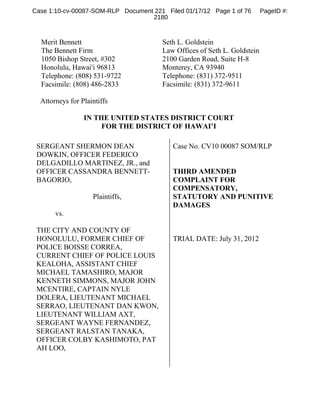 Case 1:10-cv-00087-SOM-RLP Document 221 Filed 01/17/12 Page 1 of 76       PageID #:
                                   2180



  Merit Bennett                        Seth L. Goldstein
  The Bennett Firm                     Law Offices of Seth L. Goldstein
  1050 Bishop Street, #302             2100 Garden Road, Suite H-8
  Honolulu, Hawai=i 96813              Monterey, CA 93940
  Telephone: (808) 531-9722            Telephone: (831) 372-9511
  Facsimile: (808) 486-2833            Facsimile: (831) 372-9611

  Attorneys for Plaintiffs

                 IN THE UNITED STATES DISTRICT COURT
                      FOR THE DISTRICT OF HAWAI’I

 SERGEANT SHERMON DEAN                     Case No. CV10 00087 SOM/RLP
 DOWKIN, OFFICER FEDERICO
 DELGADILLO MARTINEZ, JR., and
 OFFICER CASSANDRA BENNETT-                THIRD AMENDED
 BAGORIO,                                  COMPLAINT FOR
                                           COMPENSATORY,
                    Plaintiffs,            STATUTORY AND PUNITIVE
                                           DAMAGES
       vs.

 THE CITY AND COUNTY OF
 HONOLULU, FORMER CHIEF OF                 TRIAL DATE: July 31, 2012
 POLICE BOISSE CORREA,
 CURRENT CHIEF OF POLICE LOUIS
 KEALOHA, ASSISTANT CHIEF
 MICHAEL TAMASHIRO, MAJOR
 KENNETH SIMMONS, MAJOR JOHN
 MCENTIRE, CAPTAIN NYLE
 DOLERA, LIEUTENANT MICHAEL
 SERRAO, LIEUTENANT DAN KWON,
 LIEUTENANT WILLIAM AXT,
 SERGEANT WAYNE FERNANDEZ,
 SERGEANT RALSTAN TANAKA,
 OFFICER COLBY KASHIMOTO, PAT
 AH LOO,
 