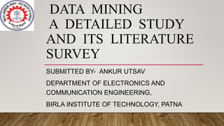 DATA MINING
A DETAILED STUDY
AND ITS LITERATURE
SURVEY
SUBMITTED BY- ANKUR UTSAV
DEPARTMENT OF ELECTRONICS AND
COMMUNICATION ENGINEERING,
BIRLA INSTITUTE OF TECHNOLOGY, PATNA
 
