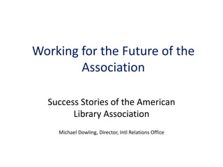 Working for the Future of the
        Association

  Success Stories of the American
        Library Association
    Michael Dowling, Director, Intl Relations Office
 