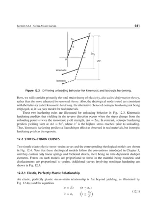 Section 12.2 Stress–Strain Curves 641
kinematic
isotropic
0
2σ'
2σo
σo
E
σ'
Figure 12.3 Differing unloading behavior for kinematic and isotropic hardening.
Here, we will consider primarily the total strain theory of plasticity, also called deformation theory,
rather than the more advanced incremental theory. Also, the rheological models used are consistent
with the behavior called kinematic hardening, the alternative choice of isotropic hardening not being
employed, as it is a poor model for real materials.
These two hardening rules are illustrated for unloading behavior in Fig. 12.3. Kinematic
hardening predicts that yielding in the reverse direction occurs when the stress change from the
unloading point is twice the monotonic yield strength, σ = 2σo. In contrast, isotropic hardening
predicts yielding later at σ = 2σ , where σ is the highest stress reached prior to unloading.
Thus, kinematic hardening predicts a Bauschinger effect as observed in real materials, but isotropic
hardening predicts the opposite.
12.2 STRESS–STRAIN CURVES
Two simple elasto-plastic stress–strain curves and the corresponding rheological models are shown
in Fig. 12.4. Note that these rheological models follow the conventions introduced in Chapter 5,
and they contain only linear springs and frictional sliders, there being no time-dependent dashpot
elements. Forces on such models are proportional to stress in the material being modeled, and
displacements are proportional to strains. Additional curves involving nonlinear hardening are
shown in Fig. 12.5.
12.2.1 Elastic, Perfectly Plastic Relationship
An elastic, perfectly plastic stress–strain relationship is ﬂat beyond yielding, as illustrated by
Fig. 12.4(a) and the equations
σ = Eε (σ ≤ σo)
σ = σo ε ≥
σo
E
(12.1)
 
