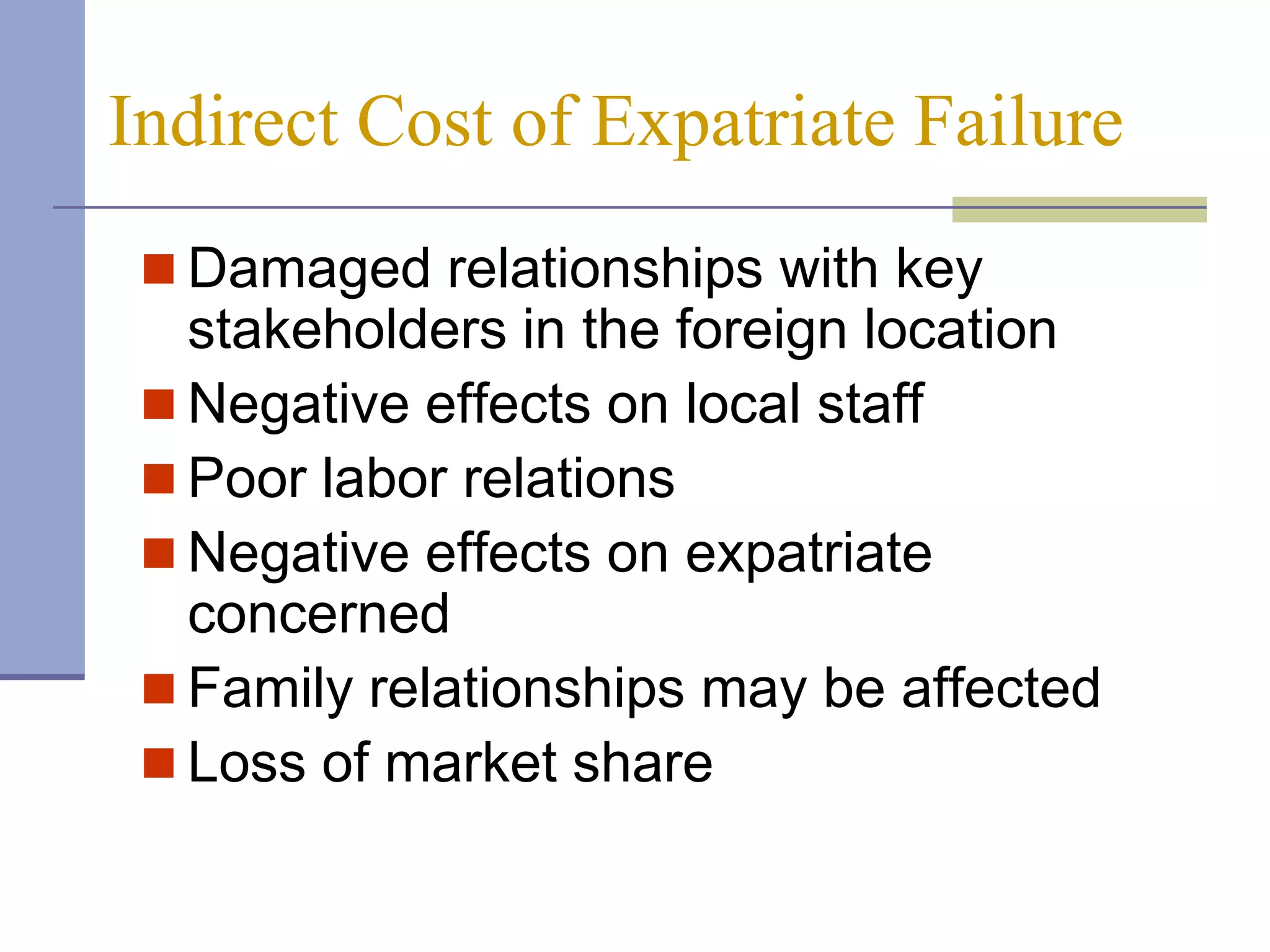 Indirect Cost of Expatriate Failure
  Damaged relationships with key
   stakeholders in the foreign location
  Negative effects on local staff
  Poor labor relations
  Negative effects on expatriate
   concerned
  Family relationships may be affected
  Loss of market share
 