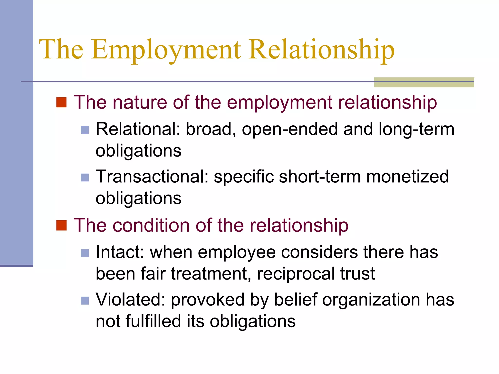 The Employment Relationship
  The nature of the employment relationship
      Relational: broad, open-ended and long-term
       obligations
      Transactional: specific short-term monetized
       obligations
  The condition of the relationship
      Intact: when employee considers there has
       been fair treatment, reciprocal trust
      Violated: provoked by belief organization has
       not fulfilled its obligations
 