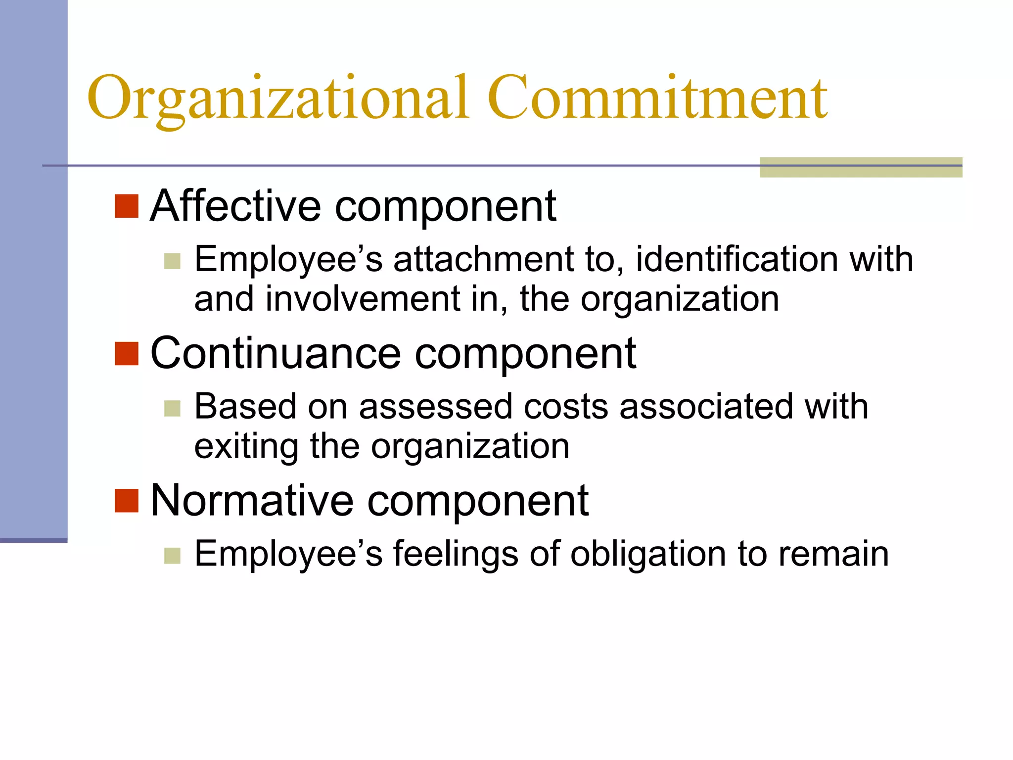 Organizational Commitment
 Affective component
     Employee’s attachment to, identification with
      and involvement in, the organization
 Continuance component
     Based on assessed costs associated with
      exiting the organization
 Normative component
     Employee’s feelings of obligation to remain
 