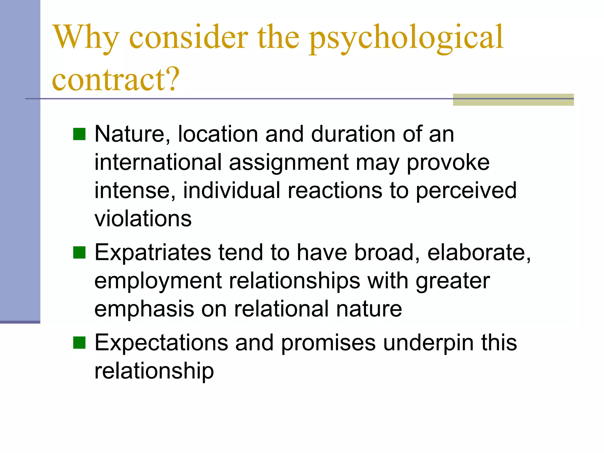 Why consider the psychological
contract?
  Nature, location and duration of an
   international assignment may provoke
   intense, individual reactions to perceived
   violations
  Expatriates tend to have broad, elaborate,
   employment relationships with greater
   emphasis on relational nature
  Expectations and promises underpin this
   relationship
 