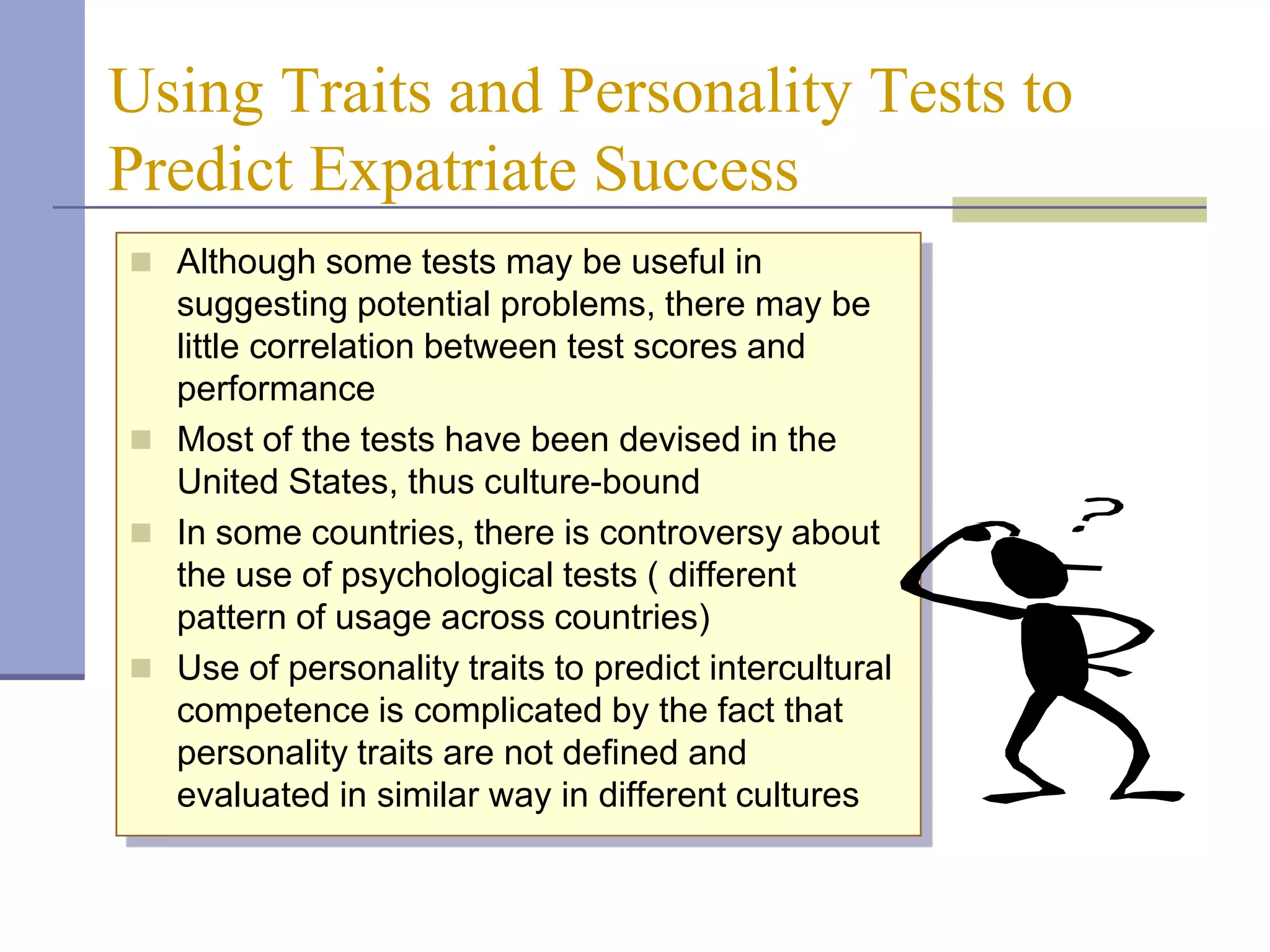 Using Traits and Personality Tests to
Predict Expatriate Success
 Although some tests may be useful in
  suggesting potential problems, there may be
  little correlation between test scores and
  performance
 Most of the tests have been devised in the
  United States, thus culture-bound
 In some countries, there is controversy about
  the use of psychological tests ( different
  pattern of usage across countries)
 Use of personality traits to predict intercultural
  competence is complicated by the fact that
  personality traits are not defined and
  evaluated in similar way in different cultures
 