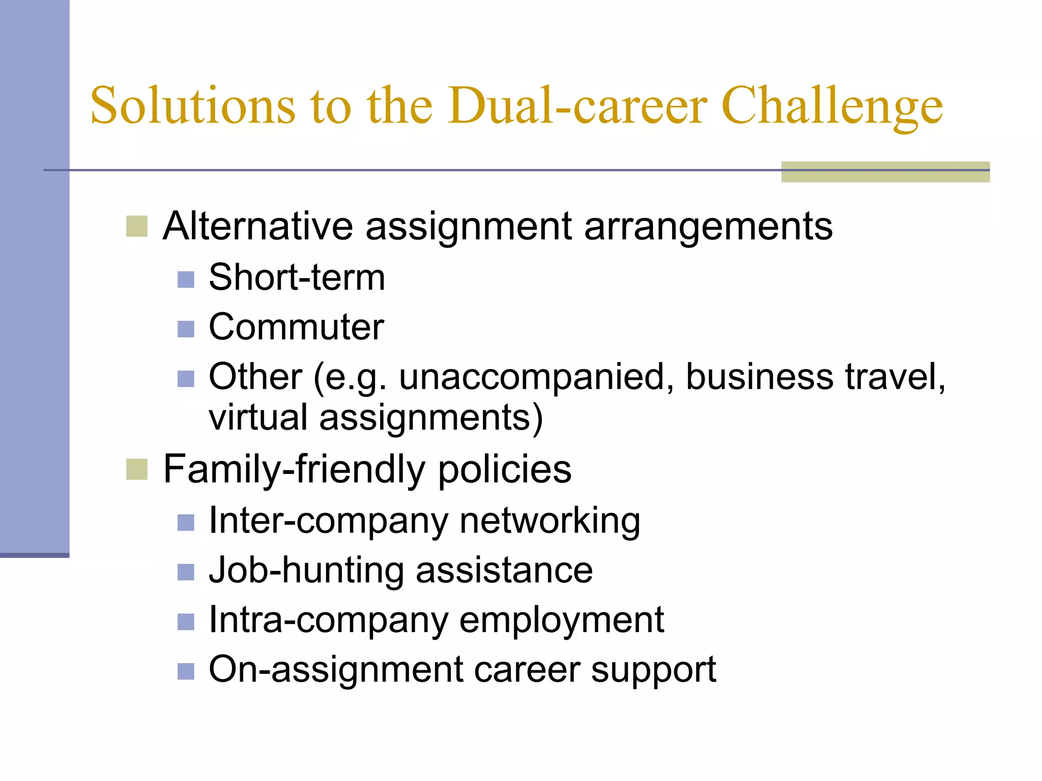 Solutions to the Dual-career Challenge

  Alternative assignment arrangements
     Short-term
     Commuter
     Other (e.g. unaccompanied, business travel,
      virtual assignments)
  Family-friendly policies
     Inter-company networking
     Job-hunting assistance
     Intra-company employment
     On-assignment career support
 