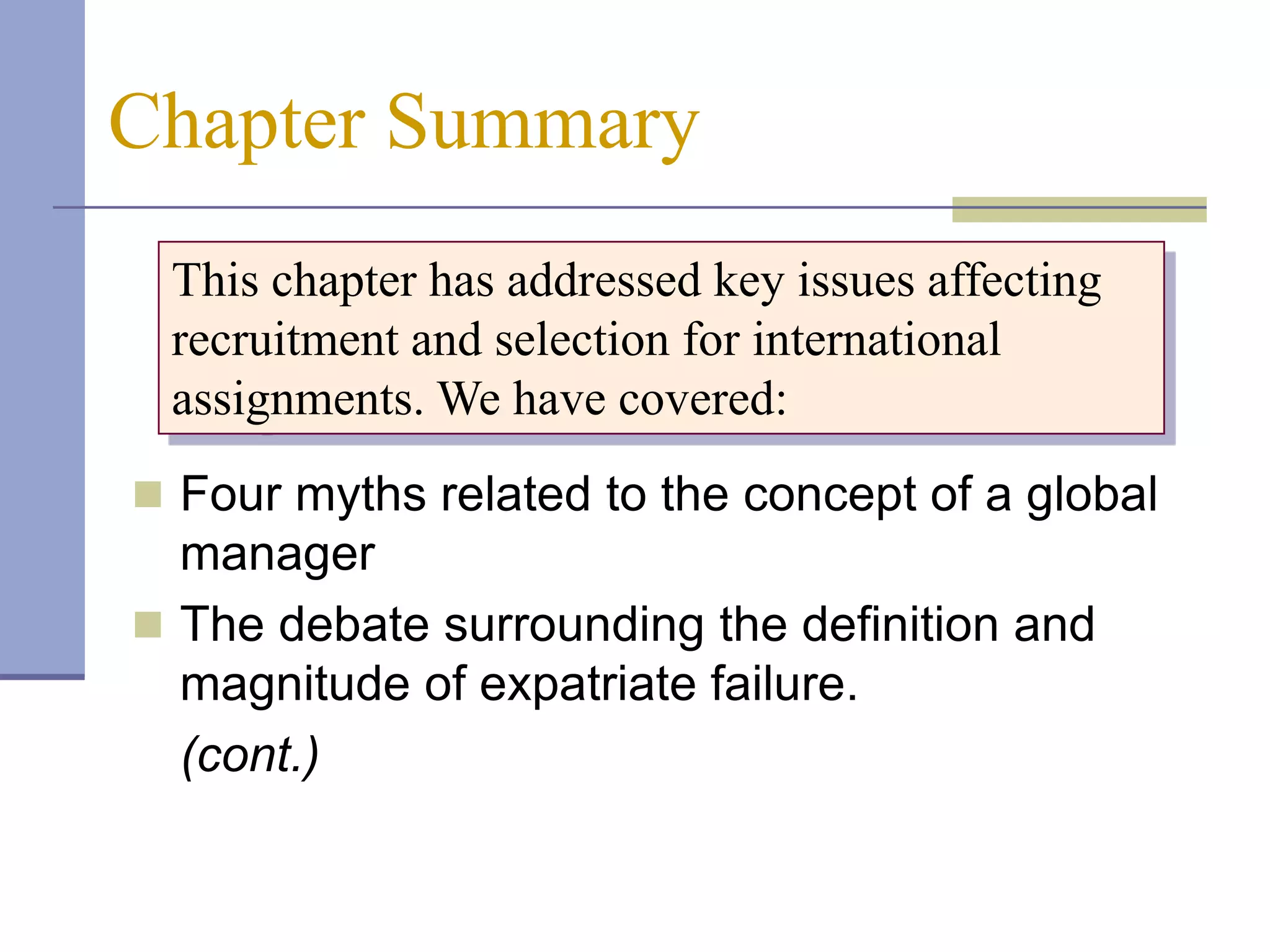 Chapter Summary
 This chapter has addressed key issues affecting
 recruitment and selection for international
 assignments. We have covered:
 Four myths related to the concept of a global
  manager
 The debate surrounding the definition and
  magnitude of expatriate failure.
  (cont.)
 