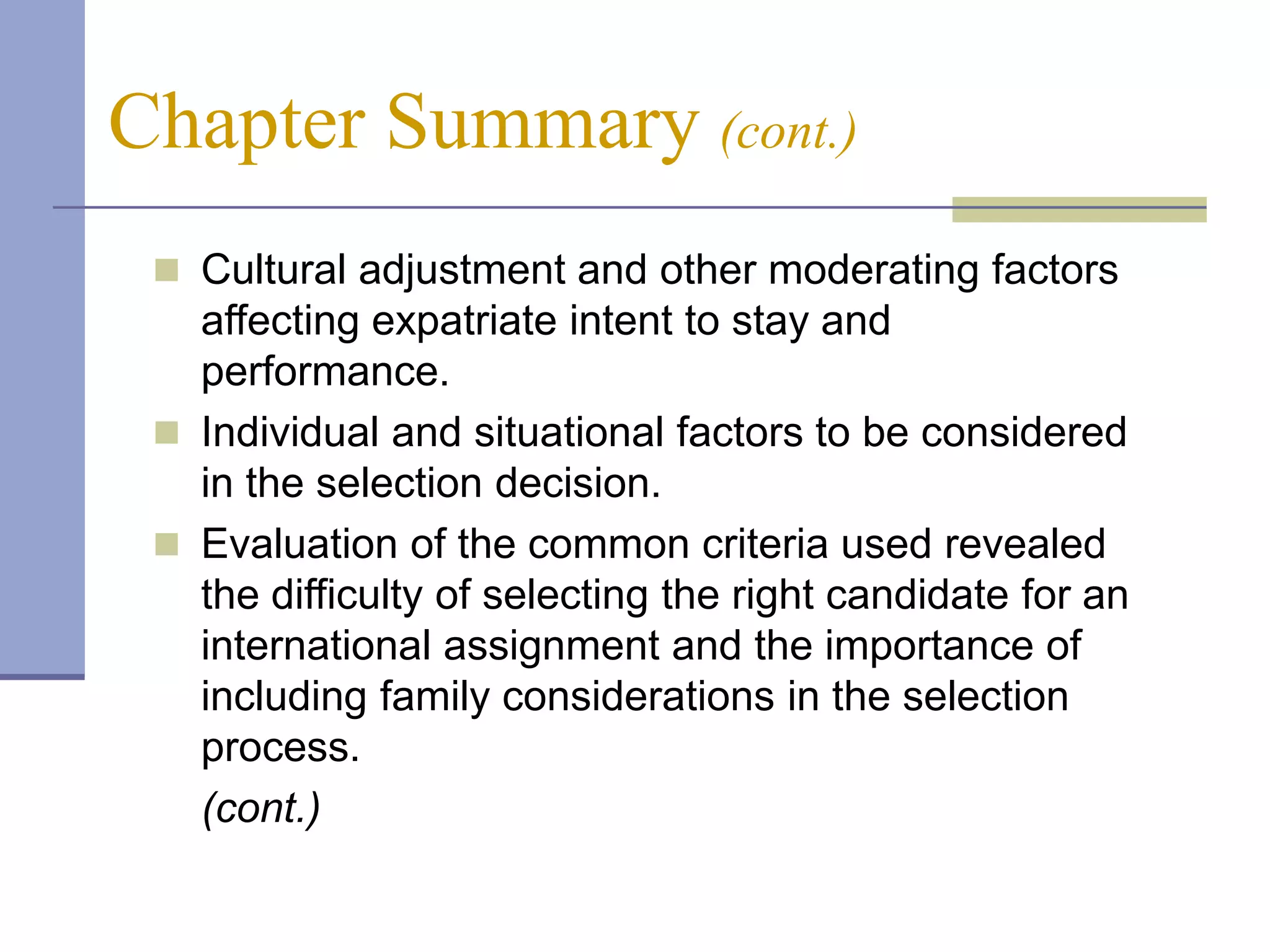 Chapter Summary (cont.)
  Cultural adjustment and other moderating factors
   affecting expatriate intent to stay and
   performance.
  Individual and situational factors to be considered
   in the selection decision.
  Evaluation of the common criteria used revealed
   the difficulty of selecting the right candidate for an
   international assignment and the importance of
   including family considerations in the selection
   process.
   (cont.)
 
