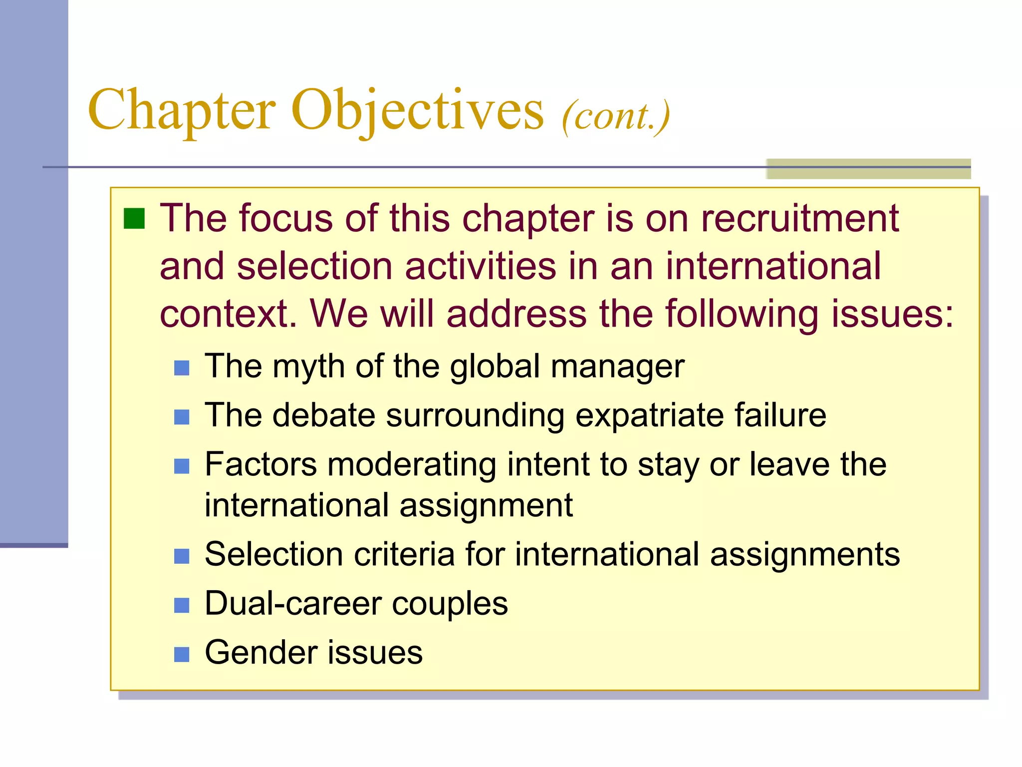 Chapter Objectives (cont.)
  The focus of this chapter is on recruitment
   and selection activities in an international
   context. We will address the following issues:
      The myth of the global manager
      The debate surrounding expatriate failure
      Factors moderating intent to stay or leave the
       international assignment
      Selection criteria for international assignments
      Dual-career couples
      Gender issues
 