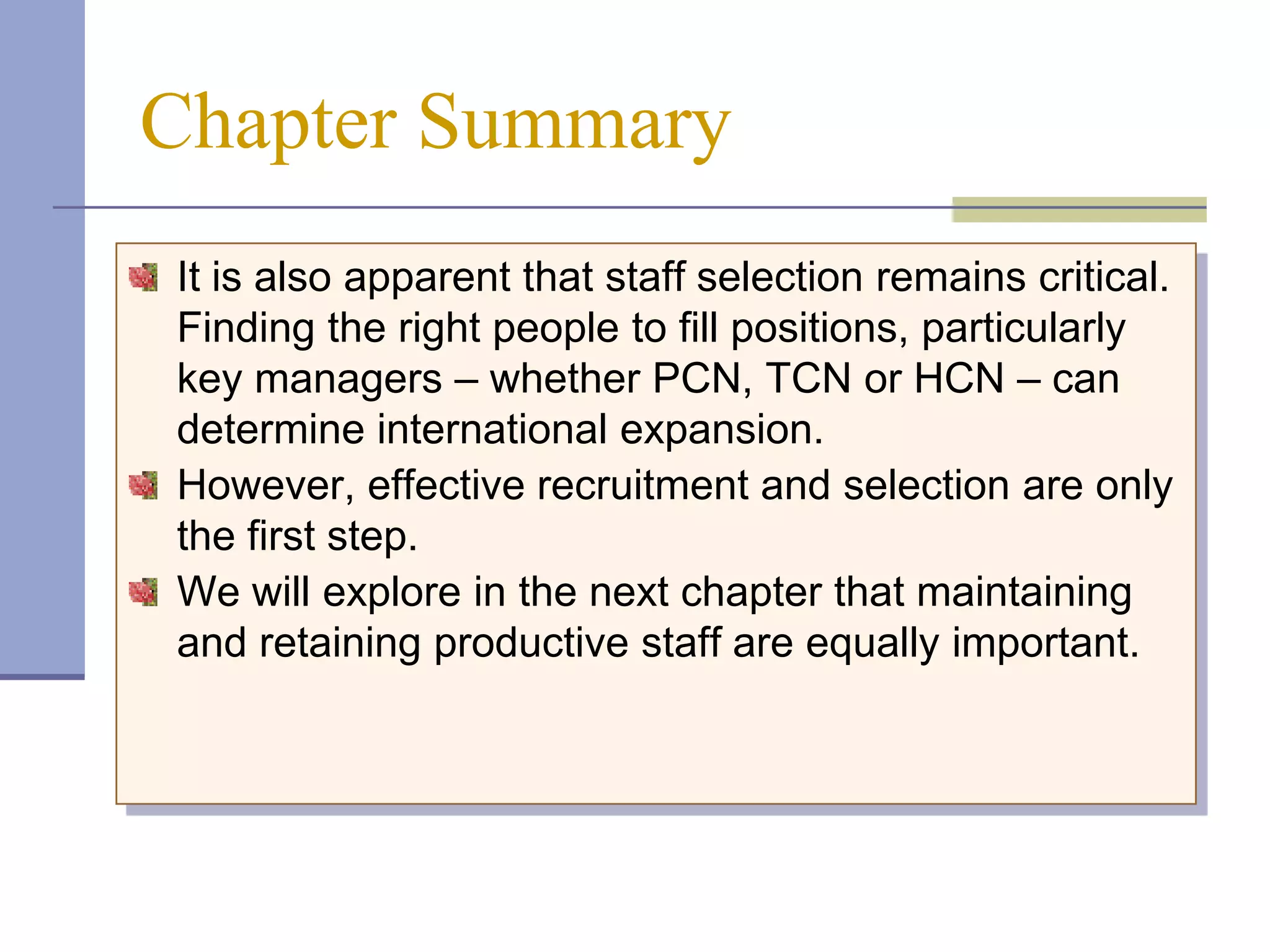 Chapter Summary
It is also apparent that staff selection remains critical.
Finding the right people to fill positions, particularly
key managers – whether PCN, TCN or HCN – can
determine international expansion.
However, effective recruitment and selection are only
the first step.
We will explore in the next chapter that maintaining
and retaining productive staff are equally important.
 
