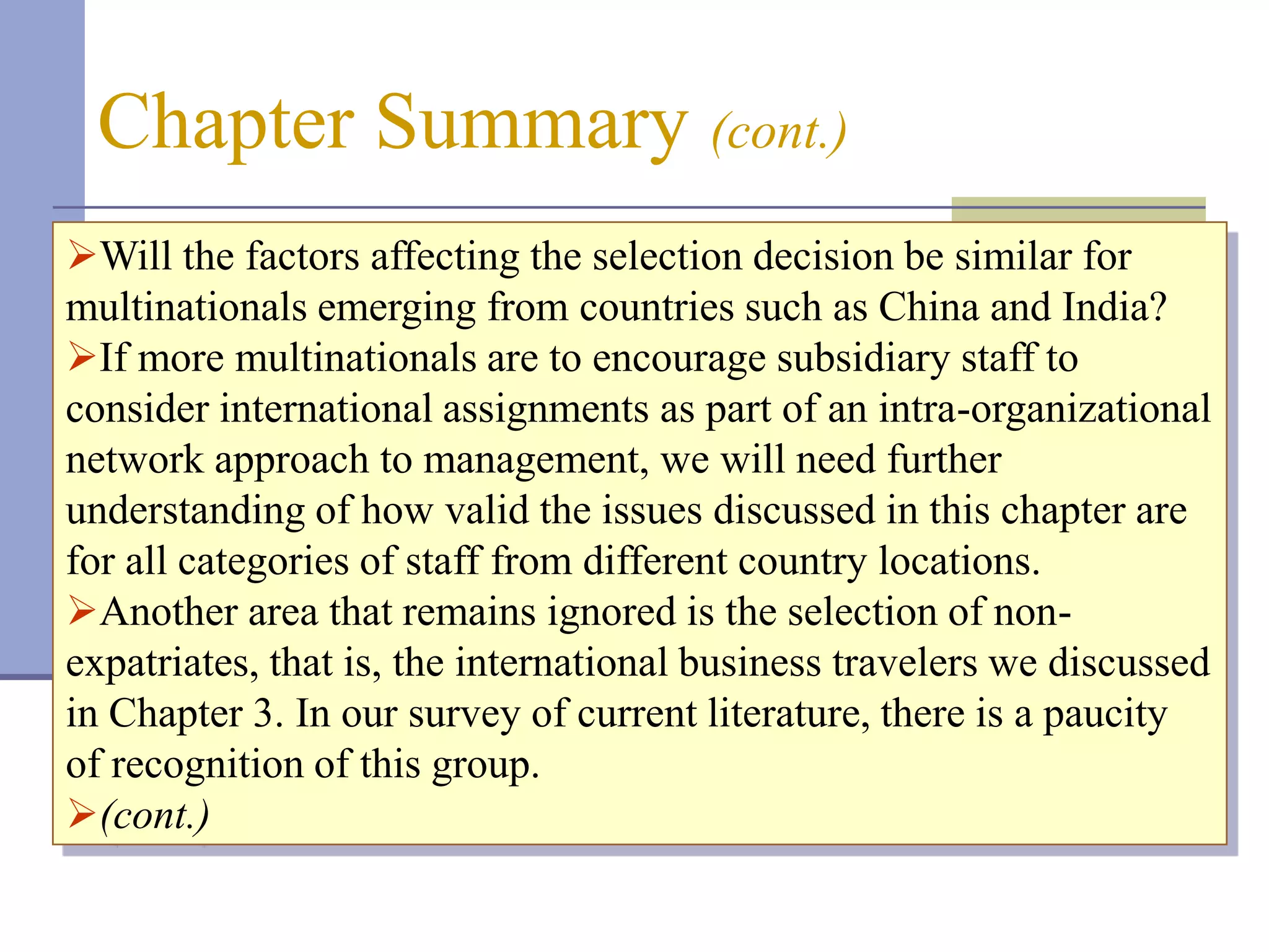 Chapter Summary (cont.)
Will the factors affecting the selection decision be similar for
multinationals emerging from countries such as China and India?
If more multinationals are to encourage subsidiary staff to
consider international assignments as part of an intra-organizational
network approach to management, we will need further
understanding of how valid the issues discussed in this chapter are
for all categories of staff from different country locations.
Another area that remains ignored is the selection of non-
expatriates, that is, the international business travelers we discussed
in Chapter 3. In our survey of current literature, there is a paucity
of recognition of this group.
(cont.)
 