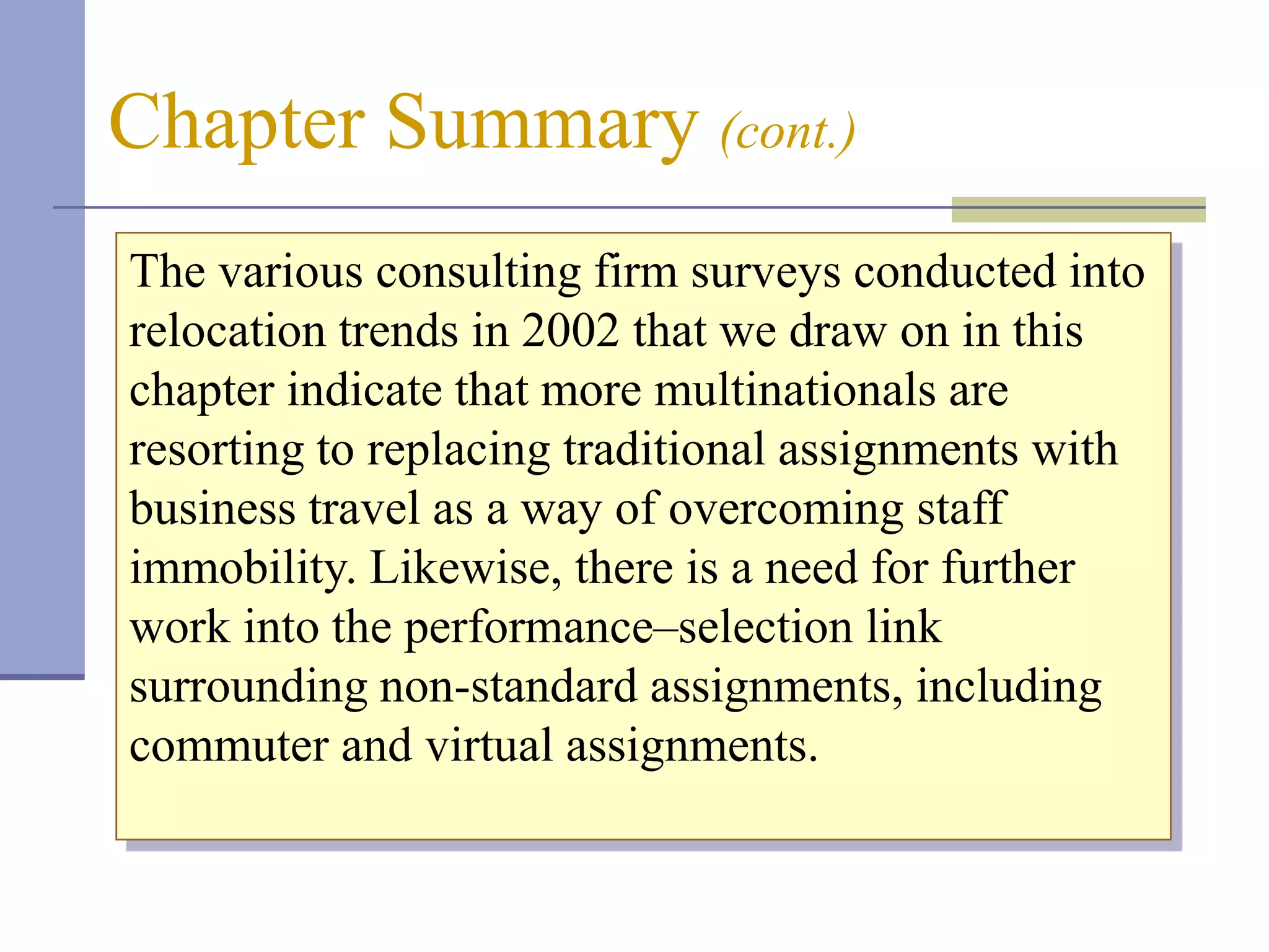 Chapter Summary (cont.)
The various consulting firm surveys conducted into
relocation trends in 2002 that we draw on in this
chapter indicate that more multinationals are
resorting to replacing traditional assignments with
business travel as a way of overcoming staff
immobility. Likewise, there is a need for further
work into the performance–selection link
surrounding non-standard assignments, including
commuter and virtual assignments.
 
