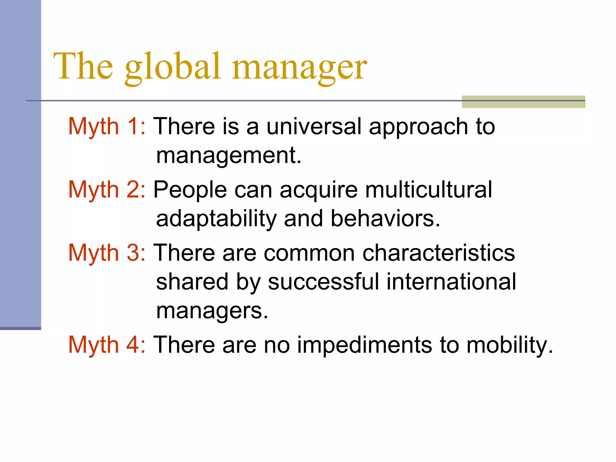 The global manager
Myth 1: There is a universal approach to
        management.
Myth 2: People can acquire multicultural
        adaptability and behaviors.
Myth 3: There are common characteristics
        shared by successful international
        managers.
Myth 4: There are no impediments to mobility.
 