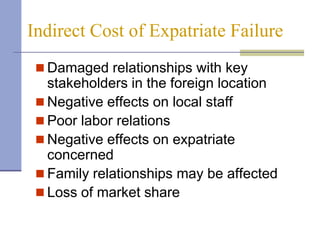 Indirect Cost of Expatriate Failure
  Damaged relationships with key
   stakeholders in the foreign location
  Negative effects on local staff
  Poor labor relations
  Negative effects on expatriate
   concerned
  Family relationships may be affected
  Loss of market share
 