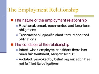 The Employment Relationship
  The nature of the employment relationship
      Relational: broad, open-ended and long-term
       obligations
      Transactional: specific short-term monetized
       obligations
  The condition of the relationship
      Intact: when employee considers there has
       been fair treatment, reciprocal trust
      Violated: provoked by belief organization has
       not fulfilled its obligations
 